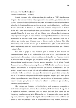 164
Euphranor Ferreira Martins Junior
Entrevista concedida em: 17/01/2007
Quando ocorreu o golpe militar, eu ainda não estudava na FISTA, trabalhava na
Drogasil e lá escutávamos todas as notícias, pelas emissoras de rádio. Apesar de trabalhar em
farmácia, era bem informado politicamente. Em 1964, ouvíamos o discurso do governador de
Minas Gerais, Magalhães Pinto, que acabava de decretar o apoio à Revolução, e também os
discursos inflamados do Brizola e de João Goulart, contrários à implantação da ditadura
militar. Eu e meus amigos participávamos das informações e discutíamos entre nós. A
aceitação foi pacífica de nossa parte, pois não tínhamos como enfrentar. Depois começou a
surgir algumas informações, de que os militares estavam prendendo, torturando, ficávamos de
olho na situação. Durante o golpe militar, em Uberaba, teve uma reação emocional, mas, o
máximo que ocorria, eram pichações, com os dizeres: Abaixo a ditadura. Não tinha
manifestações, com passeatas nas ruas, que eu me lembre. Esse golpe foi um retrocesso na
política brasileira, em minha área as pessoas trabalhavam com muito desânimo com a situação
vivida pelo País.
Para mim, o golpe foi uma violência, pois o governo de João Goulart era
constitucionalmente legal, e eles implantaram um governo ilegal. Essa situação foi um
impacto negativo. Havia alguns professores militares no Colégio Dr. José Ferreira, a exemplo
do professor Carlos, de Português, que dizia para os alunos, que caso avistassem um militar,
tinha que lamber suas botas pois, o País e o povo deviam muito a eles. O próprio Coronel
Bracarense, também foi colocado como professor de OSPB. Um dia, um aluno me fez uma
pergunta bem capciosa, eu o respondi que queria ser professor de Matemática, pois em
qualquer lugar do mundo, em que estivesse, seja, na Rússia, na China, em Cuba, na Coréia,
nos Estados Unidos ou no Brasil e falasse que dois mais dois são quatro, não ia ser preso. Eu
não sei se ele entendeu, mas parou de fazer aquelas perguntas. Naquela época, tinha que se
policiar e ter cuidado com o que se falava, pois ficavam olheiros, até mesmo, entre os alunos,
inclusive naquela época, havia dois professores militares no colégio em que trabalhava,
conforme citei anteriormente.
Meu cunhado, que é médico, em Ribeirão Preto, sendo uma pessoa progressista e
muito lúcida ideologicamente, me aconselhou a não fazer parte de movimentos de esquerda. E
se alguém me chamasse, alertou-me, que não deveria participar, pois alguns que me
chamassem, poderiam ser os próprios delatores. Se você for a uma reunião, mesmo que não
faça nada, podem vir a te procurar. Eu adquiria folhetos clandestinos e livros na FISTA, que
diziam ser publicados no Chile. Todos os alunos da Faculdade eram suspeitos. Lembro-me,
 