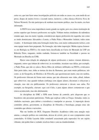 165
certa vez, que iam fazer umas investigações policiais em todas as casas e eu, com medo de ser
preso, dispus de muitos livros e escondi outros, inclusive, a obra clássica História Nova de
Nelson Werneck. Eu não participava de nenhum movimento político, mas lia muito, era bem
informado.
A FISTA teve uma importância muito grande na região, pois era a única instituição de
ensino superior que formava professores na região. Vinham muitos estudantes da redondeza
estudar aqui, mas era muito vigiada, consideravam alguns professores de esquerda, tais como
as irmãs dominicanas Alexandra e Loreto, o Padre Prata e Monsenhor Arduini, todos eram
visados. A Instituição tinha uma formação muito boa, com muito embasamento teórico, com
uma equipe muito bem preparada. Na formação, não tinha imposição. Minha esposa formou-
se em Biologia na FISTA e foi muito bem classificada no Curso de Mestrado da USP em
Ribeirão Preto, enquanto, minha cunhada, formou-se também na Faculdade e passou no
Mestrado em Brasília na UNB.
Houve uma relação de adaptação de alguns professores e muitos viraram delatores,
enquanto, outros que tinham de sobreviver, às escondidas, incutiam suas idéias, por exemplo,
o Padre Prata, que não se calava. Havia filhos de militares infiltrados na FISTA, evitávamos
falar perto deles, mas, tinha as turmas da área de Humanas, que eram muito polêmicas, tais
como, as de Geografia, de História e de Filosofia, que questionavam muito, mas em surdina.
Os professores falavam de forma mais amena, que não afetassem suas vidas, afinal, tinham
que sobreviver, mas quando tinham confiança com alguns alunos, discutiam e criticavam a
situação, mas não era publicamente. Os professores entravam e davam suas aulas. Por
exemplo, na Geografia, citavam: aqui está Cuba, e para alguns alunos comentavam o que
estava acontecendo, mas não abertamente.
As disciplinas de EMC e EPB eram formas de controle, pois alegavam que os
brasileiros não possuíam patriotismo. Tinha que explicar sobre as Forças Armadas, todos os
símbolos nacionais, para dobrar a resistência e manipular as pessoas. A imposição desses
conteúdos afetou, gravemente, as disciplinas de Filosofia e Sociologia, porque estas são
conteúdos que abrem o raciocínio.
Não me lembro do DCE. Enquanto Diretório Acadêmico tinha uma atuação mais
amena, a atuação política era controlada, deixou de existir, pois os seus componentes eram
controlados. O Gildo Lacerda (líder estudantil assassinado pela repressão) foi um sujeito
vibrante, não podia falar a verdade; resolveu falar e caiu na clandestinidade.
 