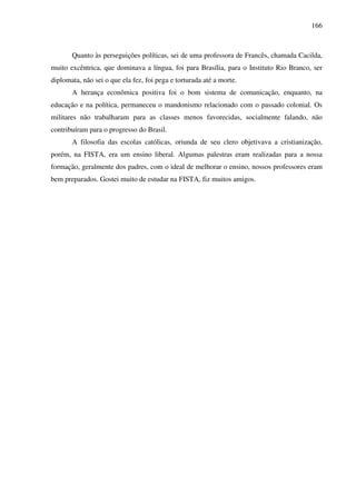166
Quanto às perseguições políticas, sei de uma professora de Francês, chamada Cacilda,
muito excêntrica, que dominava a língua, foi para Brasília, para o Instituto Rio Branco, ser
diplomata, não sei o que ela fez, foi pega e torturada até a morte.
A herança econômica positiva foi o bom sistema de comunicação, enquanto, na
educação e na política, permaneceu o mandonismo relacionado com o passado colonial. Os
militares não trabalharam para as classes menos favorecidas, socialmente falando, não
contribuíram para o progresso do Brasil.
A filosofia das escolas católicas, oriunda de seu clero objetivava a cristianização,
porém, na FISTA, era um ensino liberal. Algumas palestras eram realizadas para a nossa
formação, geralmente dos padres, com o ideal de melhorar o ensino, nossos professores eram
bem preparados. Gostei muito de estudar na FISTA, fiz muitos amigos.
 