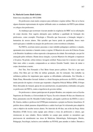 167
Ir. Maria do Loreto (Ruth Gebrin)
Entrevista concedida em: 09/12/2006
Os professores eram muito corajosos para enfrentar o regime militar. Não sei se havia
algum elemento representante do regime infiltrado entre os estudantes da FISTA para delatar
os colegas e/ou professores.
As mudanças que ocorreram visavam atender às exigências do MEC ou às solicitações
do corpo docente. Este sugeria alterações para melhorar a qualidade de formação dos
professores, como exemplo: Psicologia e Filosofia que buscavam a formação integral e
humanista de nossos alunos. Não acredito que houve perda da qualidade, houve mais
motivação para o trabalho na atuação dos professores como resistência à ditadura.
Na FISTA, ocorriam menos passeatas e mais trabalho pedagógico autêntico e atuante,
apontando erros inerentes e lutando contra o regime. O Maurício do curso de Ciências Exatas
e do Diretório Acadêmico sofreu repressão e desapareceu da cidade. Em retaliação, seu pai foi
ameaçado pelos militares. Diante dessa situação, o jovem Maurício foi obrigado a reaparecer
e foi preso. Na prisão, sofreu tortura e lavagem cerebral. Nunca mais foi o mesmo e não quis
falar mais sobre o assunto, comparando-se ao músico Geraldo Vandré. Antes de matar o
corpo, destruíram a mente.
Frei Tito, Frei Fernando e Frei Betto foram presos políticos. Tito foi o que mais
sofreu. Frei Beto por ser filho de militar graduado, não foi torturado. Seu trabalho na
militância política foi importante para superar as dificuldades enfrentadas. Em Uberaba, o
Padre Prata, Monsenhor Juvenal Arduini e a Irmã Georgina professores da FISTA, sofreram
muita pressão do regime e tiveram que responder a Inquérito Policial Militar (IPM). O bispo
Dom Alexandre do Amaral, apesar de seu autoritarismo, era paternalista e defendeu com garra
os professores da FISTA, contra a ingerência do governo militar.
Os professores e alunos participavam do projeto Rondon, em conjunto com as Escolas
Superiores de Uberaba e a Universidade de Viçosa. Eu estive durante 40 dias em Altamira no
Pará, juntamente com Dr. Ronaldo Cunha Campos, advogado e professor da FISTA e com o
Dr. Guerra, médico e professor da UFTM para montarmos o projeto na floresta Amazônica. O
prefeito dessa cidade paraense disponibilizou a cadeia local que foi reformada para adaptá-la
com o objetivo de receber nossos alunos. No intervalo de 40 dias, um avião da Força Aérea
Brasileira (FAB) levava outra equipe para efetuar a troca de professores e alunos, que
retornavam às suas cidades. Havia trabalho no campo para atender os moradores que
precisassem de atendimento nas áreas de Medicina, Odontologia, Enfermagem, Direito,
Pedagogia, Sociologia, inclusive com trabalhos na FUNAI, para atender os índios. Durante a
 