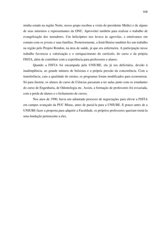 168
minha estada na região Norte, nosso grupo recebeu a visita do presidente Médici e de alguns
de seus ministros e representantes da ONU. Aproveitei também para realizar o trabalho de
evangelização dos moradores. Um helicóptero nos levava às agrovilas, e entrávamos em
contato com os jovens e suas famílias. Posteriormente, a Irmã Denise também fez um trabalho
na região pelo Projeto Rondon, na área de saúde, já que era enfermeira. A participação nesse
trabalho favorecia a valorização e o enriquecimento do currículo, do curso e da própria
FISTA, além de contribuir com a experiência para professores e alunos.
Quando a FISTA foi encampada pela UNIUBE, ela já era deficitária, devido à
inadimplência, ao grande número de bolsistas e a própria pressão da concorrência. Com a
transferência, caiu a qualidade do ensino, os programas foram modificados para economizar.
Só para ilustrar, os alunos do curso de Ciências passaram a ter aulas junto com os estudantes
do curso de Engenharia, de Odontologia etc. Assim, a formação de professores foi esvaziada,
com a perda de alunos e o fechamento de cursos.
Nos anos de 1990, havia um adiantado processo de negociações para elevar a FISTA
em campus avançado da PUC Minas, antes de passá-la para a UNIUBE. E pouco antes de a
UNIUBE fazer a proposta para adquirir a Faculdade, os próprios professores queriam torná-la
uma fundação pertencente a eles.
 