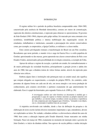 16
INTRODUÇÃO
O regime militar foi o período da política brasileira compreendido entre 1964-1985,
caracterizado pela ausência de liberdade democrática, censura aos meios de comunicação,
supressão dos direitos constitucionais, e repressão para silenciar os oposicionistas. O governo
de João Goulart (1961-1964), deposto pelo golpe militar, foi marcado por uma constante crise
econômica, instabilidade política e intensa mobilização das organizações sociais de
estudantes, trabalhadores e intelectuais, causando a preocupação dos setores conservadores
como, por exemplo, os empresários, a Igreja Católica, os militares e a classe média.
Estes setores privilegiados temiam a transformação do Brasil em um País socialista.
Ressaltamos que neste período, o mundo vivia o auge da Guerra Fria e o estilo populista de
Goulart, aproximando-se das massas, gerou apreensão nas classes conservadoras do País e nos
Estados Unidos, atemorizados pela possibilidade de revolução comunista, a exemplo de Cuba.
Apesar de enfocar o regime de exceção, o período em estudo, foi contraditoriamente o
de maior politização da sociedade brasileira, principalmente a geração jovem e adulta dos
anos de 1960, fato que a ditadura tentou de várias formas anular, através da repressão para
silenciar seus críticos.
Embora alguns fatos e instituições não pertençam mais ao cenário atual, não significa
que estejam relegados ao esquecimento, a exemplo da própria FISTA. Ao contrário, estão
presentes de alguma forma em cada um de nós, em nossa atuação e em nossa produção de
conhecimento, pois estamos envolvidos e partimos exatamente do que anteriormente foi
elaborado. Esse é o papel do historiador, pois segundo Vieira et al. (1989, p. 30):
A investigação confere um valor histórico ao documento à medida que o
pesquisador é capaz de superar os limites inerentes ao próprio material com
que trabalha e, ao mesmo tempo, reconhece serem sua postura e experiência
de vida compostas por uma bagagem que é histórica, “tornando-o um objeto,
isto é, o historiador é também fruto de seu tempo”.
A trajetória envolvendo este trabalho, desde a fase da definição da pesquisa e da
elaboração do texto escrito incluiu diversos momentos importantes e que, entendemos, devem
ser explicitados ao leitor. Na verdade, a ditadura militar e a efervescência cultural dos anos de
1960, bem como a educação imposta pelo Estado ditatorial, foram marcantes em minha
formação. Nasci em março de 1964, exatamente no momento de transição entre o governo de
João Goulart e o início da ditadura militar. Sou egresso de escola pública e minha iniciação
 