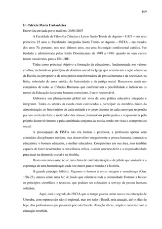 169
Ir. Patrícia Maria Castanheira
Entrevista enviada por e-mail em: 29/01/2007
A Faculdade de Filosofia Ciências e Letras Santo Tomás de Aquino – FAFI – nos seus
primeiros 25 anos e, Faculdades Integradas Santo Tomás de Aquino – FISTA – em meados
dos anos 70, portanto, nos seus últimos anos, era uma Instituição confessional católica. Foi
fundada e administrada pelas Irmãs Dominicanas de 1949 a 1980, quando os seus cursos
foram transferidos para a UNIUBE.
Tinha como principal objetivo a formação de educadores, fundamentada nos valores
cristãos, incluindo os princípios da doutrina social da Igreja que orientavam a ação educativa
da Escola, na perspectiva de uma prática transformadora da pessoa humana e da sociedade, na
linha, sobretudo do amor cristão, da fraternidade e da justiça social. Baseava-se ainda nas
conquistas de todas as Ciências Humanas que confirmavam a possibilidade e indicavam os
rumos da Educação da pessoa humana consciente, livre e responsável.
Elaborava um planejamento global em vista de uma prática educativa integrada e
integrante. Todos os setores da escola eram convocados a participar: os membros laicos da
administração, os funcionários de cada unidade e o corpo docente de cada curso que respondia
por um currículo forte e motivador dos alunos, tornando-os participantes e responsáveis pelo
próprio desenvolvimento e pela caminhada conjunta da escola, tendo em vista o compromisso
social.
A preocupação da FISTA não era formar o professor, a professora apenas com
conteúdos disciplinares teóricos, mas desenvolver integralmente a pessoa humana, tornando-a
educadora: o homem educador, a mulher educadora. Competentes em sua área, mas também
capazes de fazer desabrochar a consciência crítica, o amor concreto-feliz e a responsabilidade
para atuar na dimensão social e na história.
Havia um entusiasmo no ar, um clima de confraternização e de júbilo que sustentava a
esperança de uma humanização cada vez maior para o mundo e a história.
O grande princípio bíblico: Façamos o homem à nossa imagem e semelhança (Gen.
1/26-27), atuava como uma luz de fundo que orientava toda a comunidade Fistense a buscar
os princípios científicos e técnicos, que podiam ser colocados a serviço da pessoa humana
solidária.
Aqui, está o segredo da FISTA que o tempo guarda como marco na educação de
Uberaba, com repercussão não só regional, mas em todo o Brasil, pela atuação, até os dias de
hoje, dos profissionais que passaram por esta Escola. Atuação eficaz, ampla e coerente com a
educação recebida.
 