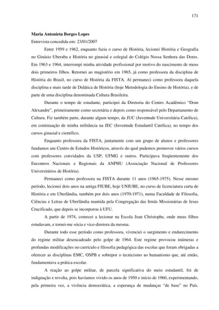 171
Maria Antonieta Borges Lopes
Entrevista concedida em: 23/01/2007
Entre 1959 e 1962, enquanto fazia o curso de História, lecionei História e Geografia
no Ginásio Uberaba e História no ginasial e colegial do Colégio Nossa Senhora das Dores.
Em 1963 e 1964, interrompi minha atividade profissional por motivo do nascimento de meus
dois primeiros filhos. Retornei ao magistério em 1965, já como professora da disciplina de
História do Brasil, no curso de História da FISTA. Aí permaneci como professora daquela
disciplina e mais tarde de Didática de História (hoje Metodologia do Ensino de História), e de
parte de uma disciplina denominada Cultura Brasileira.
Durante o tempo de estudante, participei da Diretoria do Centro Acadêmico “Dom
Alexandre”, primeiramente como secretária e depois como responsável pelo Departamento de
Cultura. Fiz também parte, durante algum tempo, da JUC (Juventude Universitária Católica),
em continuação de minha militância na JEC (Juventude Estudantil Católica), no tempo dos
cursos ginasial e científico.
Enquanto professora da FISTA, juntamente com um grupo de alunos e professores
fundamos um Centro de Estudos Históricos, através do qual pudemos promover vários cursos
com professores convidados da USP, UFMG e outros. Participava freqüentemente dos
Encontros Nacionais e Regionais da ANPHU (Associação Nacional de Professores
Universitários de História).
Permaneci como professora na FISTA durante 11 anos (1965-1975). Nesse mesmo
período, lecionei dois anos na antiga FIUBE, hoje UNIUBE, no curso de licenciatura curta de
História e em Uberlândia, também por dois anos (1970-1971), numa Faculdade de Filosofia,
Ciências e Letras de Uberlândia mantida pela Congregação das Irmãs Missionárias de Jesus
Crucificado, que depois se incorporou à UFU.
A partir de 1974, comecei a lecionar na Escola Jean Christophe, onde meus filhos
estudavam, e tornei-me sócia e vice-diretora da mesma.
Durante todo esse período como professora, vivenciei o surgimento e endurecimento
do regime militar desencadeado pelo golpe de 1964. Este regime provocou inúmeras e
profundas modificações no currículo e filosofia pedagógica das escolas que foram obrigadas a
oferecer as disciplinas EMC, OSPB e sobrepor o tecnicismo ao humanismo que, até então,
fundamentava a prática escolar.
A reação ao golpe militar, de parcela significativa do meio estudantil, foi de
indignação e revolta, pois havíamos vivido os anos de 1950 e início de 1960, experimentando,
pela primeira vez, a vivência democrática, a esperança de mudanças “de base” no País.
 