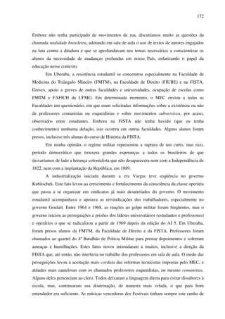 172
Embora não tenha participado de movimentos de rua, discutíamos muito as questões da
chamada realidade brasileira, adotando em sala de aula o uso de textos de autores engajados
na luta contra a ditadura e que se aprofundavam nos temas necessários a conscientizar os
alunos da necessidade de mudanças profundas em nosso País, enfatizando o papel da
educação nesse contexto.
Em Uberaba, a resistência estudantil se concentrou especialmente na Faculdade de
Medicina do Triângulo Mineiro (FMTM), na Faculdade de Direito (FIUBE) e na FISTA.
Greves, apoio a greves de outras faculdades e universidades, ocupação de escolas como
FMTM e FAFICH da UFMG. Em determinado momento, o MEC enviou a todas as
Faculdades um questionário, em que eram solicitadas informações sobre a existência ou não
de professores comunistas ou esquerdistas e sobre movimentos subversivos, por acaso,
observados entre estudantes. Embora na FISTA não tenha havido (que eu tenha
conhecimento) nenhuma delação, isto ocorreu em outras faculdades. Alguns alunos foram
presos, inclusive três alunas do curso de História da FISTA.
Em minha opinião, o regime militar representou a ruptura de um curto, mas rico,
período democrático que trouxera grandes esperanças a todos os brasileiros de que
deixaríamos de lado a herança colonialista que não desaparecera nem com a Independência de
1822, nem com a implantação da República, em 1889.
A industrialização iniciada durante a era Vargas teve seqüência no governo
Kubitschek. Este fato levou ao crescimento e fortalecimento da consciência da classe operária
que passa a se organizar em sindicatos já mais desatrelados do governo. O movimento
estudantil acompanhava e apoiava as reivindicações dos trabalhadores, especialmente no
governo Goulart. Entre 1964 e 1968, as reações ao golpe militar foram freqüentes, mas o
governo iniciou as perseguições e prisões dos líderes universitários (estudantes e professores)
e operários o que se radicalizou a partir de 1969 depois da edição do AI 5. Em Uberaba,
foram presos alunos da FMTM, da Faculdade de Direito e da FISTA. Professores foram
chamados ao quartel do 4º Batalhão de Polícia Militar para prestar depoimentos e sofreram
ameaças e humilhações. Estes fatos novos intimidaram a muitos, inclusive a direção da
FISTA que, até então, não interferia no trabalho dos professores em sala de aula. O medo das
perseguições levou à aceitação mais cordata das reformas tecnicistas impostas pelo MEC, e
atitudes mais cautelosas com os chamados professores esquerdistas, ou mesmo comunistas.
Alguns deles pertenciam ao clero. Todos deixaram a linguagem direta para evitar dissabores à
escola, mas, continuaram sua doutrinação, de maneira mais velada, o que para bom
entendedor era suficiente. As músicas vencedoras dos Festivais tinham sempre este cunho de
 