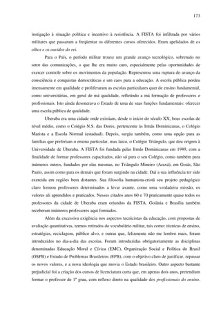 173
instigação à situação política e incentivo à resistência. A FISTA foi infiltrada por vários
militares que passaram a freqüentar os diferentes cursos oferecidos. Eram apelidados de os
olhos e os ouvidos do rei.
Para o País, o período militar trouxe um grande avanço tecnológico, sobretudo no
setor das comunicações, o que lhe era muito caro, especialmente pelas oportunidades de
exercer controle sobre os movimentos da população. Representou uma ruptura do avanço da
consciência e conquistas democráticas e um caos para a educação. A escola pública perdeu
imensamente em qualidade e proliferaram as escolas particulares quer de ensino fundamental,
como universitárias, em geral de má qualidade, refletindo a má formação de professores e
profissionais. Isto ainda desonerava o Estado de uma de suas funções fundamentais: oferecer
uma escola pública de qualidade.
Uberaba era uma cidade onde existiam, desde o início do século XX, boas escolas de
nível médio, como o Colégio N.S. das Dores, pertencente às Irmãs Dominicanas, o Colégio
Marista e a Escola Normal (estadual). Depois, surgiu também, como uma opção para as
famílias que preferiam o ensino particular, mas laico, o Colégio Triângulo, que deu origem à
Universidade de Uberaba. A FISTA foi fundada pelas Irmãs Dominicanas em 1949, com a
finalidade de formar professores capacitados, não só para o seu Colégio, como também para
inúmeros outros, fundados por elas mesmas, no Triângulo Mineiro (Araxá), em Goiás, São
Paulo, assim como para os demais que foram surgindo na cidade. Daí a sua influência ter sido
exercida em regiões bem distantes. Sua filosofia humanista-cristã seu projeto pedagógico
claro formou professores determinados a levar avante, como uma verdadeira missão, os
valores ali aprendidos e praticados. Nesses citados anos 60 e 70 praticamente quase todos os
professores da cidade de Uberaba eram oriundos da FISTA. Goiânia e Brasília também
receberam inúmeros professores aqui formados.
Além da excessiva exigência nos aspectos tecnicistas da educação, com propostas de
avaliação quantitativas, termos retirados do vocabulário militar, tais como: técnicas de ensino,
estratégias, reciclagem, público alvo, e outras que, felizmente não me lembro mais, foram
introduzidos no dia-a-dia das escolas. Foram introduzidas obrigatoriamente as disciplinas
denominadas Educação Moral e Cívica (EMC), Organização Social e Política do Brasil
(OSPB) e Estudo de Problemas Brasileiros (EPB), com o objetivo claro de justificar, repassar
os novos valores, e a nova ideologia que movia o Estado brasileiro. Outro aspecto bastante
prejudicial foi a criação dos cursos de licenciatura curta que, em apenas dois anos, pretendiam
formar o professor de 1º grau, com reflexo direto na qualidade dos profissionais do ensino.
 