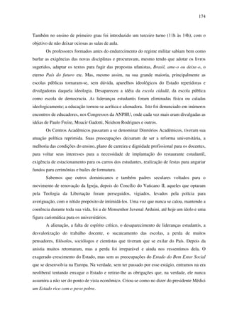 174
Também no ensino de primeiro grau foi introduzido um terceiro turno (11h às 14h), com o
objetivo de não deixar ociosas as salas de aula.
Os professores formados antes do endurecimento do regime militar sabiam bem como
burlar as exigências das novas disciplinas e procuravam, mesmo tendo que adotar os livros
sugeridos, adaptar os textos para fugir das propostas ufanistas, Brasil, ame-o ou deixe-o, o
eterno País do futuro etc. Mas, mesmo assim, na sua grande maioria, principalmente as
escolas públicas tornaram-se, sem dúvida, aparelhos ideológicos do Estado repetidoras e
divulgadoras daquela ideologia. Desapareceu a idéia da escola cidadã, da escola pública
como escola de democracia. As lideranças estudantis foram eliminadas física ou caladas
ideologicamente; a educação tornou-se acrítica e alienadora. Isto foi denunciado em inúmeros
encontros de educadores, nos Congressos da ANPHU, onde cada vez mais eram divulgadas as
idéias de Paulo Freire, Moacir Gadotti, Neidson Rodrigues e outros.
Os Centros Acadêmicos passaram a se denominar Diretórios Acadêmicos, tiveram sua
atuação política reprimida. Suas preocupações deixaram de ser a reforma universitária, a
melhoria das condições do ensino, plano de carreira e dignidade profissional para os docentes,
para voltar seus interesses para a necessidade de implantação do restaurante estudantil,
exigência de estacionamento para os carros dos estudantes, realização de festas para angariar
fundos para cerimônias e bailes de formatura.
Sabemos que outros dominicanos e também padres seculares voltados para o
movimento de renovação da Igreja, depois do Concílio do Vaticano II, aqueles que optaram
pela Teologia da Libertação foram perseguidos, vigiados, levados pela polícia para
averiguação, com o nítido propósito de intimidá-los. Uma voz que nunca se calou, mantendo a
coerência durante toda sua vida, foi a de Monsenhor Juvenal Arduini, até hoje um ídolo e uma
figura carismática para os universitários.
A alienação, a falta de espírito crítico, o desaparecimento de lideranças estudantis, a
desvalorização do trabalho docente, o sucateamento das escolas, a perda de muitos
pensadores, filósofos, sociólogos e cientistas que tiveram que se exilar do País. Depois da
anistia muitos retornaram, mas a perda foi irreparável e ainda nos ressentimos dela. O
exagerado crescimento do Estado, mas sem as preocupações do Estado do Bem Estar Social
que se desenvolvia na Europa. Na verdade, sem ter passado por esse estágio, entramos na era
neoliberal tentando enxugar o Estado e retirar-lhe as obrigações que, na verdade, ele nunca
assumira a não ser do ponto de vista econômico. Criou-se como no dizer do presidente Médici
um Estado rico com o povo pobre.
 