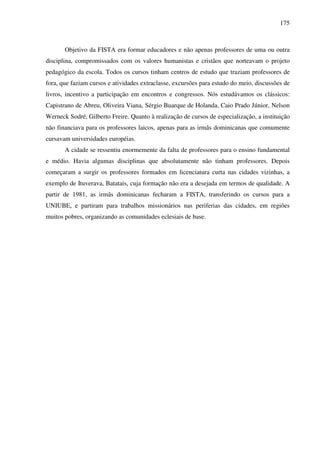 175
Objetivo da FISTA era formar educadores e não apenas professores de uma ou outra
disciplina, compromissados com os valores humanistas e cristãos que norteavam o projeto
pedagógico da escola. Todos os cursos tinham centros de estudo que traziam professores de
fora, que faziam cursos e atividades extraclasse, excursões para estudo do meio, discussões de
livros, incentivo a participação em encontros e congressos. Nós estudávamos os clássicos:
Capistrano de Abreu, Oliveira Viana, Sérgio Buarque de Holanda, Caio Prado Júnior, Nelson
Werneck Sodré, Gilberto Freire. Quanto à realização de cursos de especialização, a instituição
não financiava para os professores laicos, apenas para as irmãs dominicanas que comumente
cursavam universidades européias.
A cidade se ressentiu enormemente da falta de professores para o ensino fundamental
e médio. Havia algumas disciplinas que absolutamente não tinham professores. Depois
começaram a surgir os professores formados em licenciatura curta nas cidades vizinhas, a
exemplo de Ituverava, Batatais, cuja formação não era a desejada em termos de qualidade. A
partir de 1981, as irmãs dominicanas fecharam a FISTA, transferindo os cursos para a
UNIUBE, e partiram para trabalhos missionários nas periferias das cidades, em regiões
muitos pobres, organizando as comunidades eclesiais de base.
 