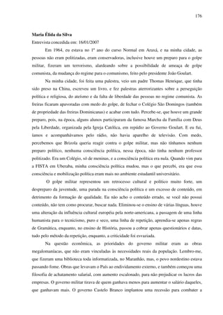 176
Maria Élida da Silva
Entrevista concedida em: 16/01/2007
Em 1964, eu estava no 1º ano do curso Normal em Araxá, e na minha cidade, as
pessoas não eram politizadas, eram conservadoras, inclusive houve um preparo para o golpe
militar, fizeram um terrorismo, alardeando sobre a possibilidade de ameaça de golpe
comunista, da mudança do regime para o comunismo, feito pelo presidente João Goulart.
Na minha cidade, foi feita uma palestra, veio um padre Thomas Henrique, que tinha
sido preso na China, escreveu um livro, e fez palestras aterrorizantes sobre a perseguição
política e religiosa, do ateísmo e da falta de liberdade das pessoas no regime comunista. As
freiras ficaram apavoradas com medo do golpe, de fechar o Colégio São Domingos (também
de propriedade das freiras Dominicanas) e acabar com tudo. Percebe-se, que houve um grande
preparo, pois, na época, alguns alunos participaram da famosa Marcha da Família com Deus
pela Liberdade, organizada pela Igreja Católica, em repúdio ao Governo Goulart. E eu fui,
íamos e acompanhávamos pelo rádio, não havia aparelho de televisão. Com medo,
percebemos que Brizola queria reagir contra o golpe militar, mas não tínhamos nenhum
preparo político, nenhuma consciência política, nessa época, não tinha nenhum professor
politizado. Era um Colégio, só de meninas, e a consciência política era nula. Quando vim para
a FISTA em Uberaba, minha consciência política mudou, mas o que percebi, era que essa
consciência e mobilização política eram mais no ambiente estudantil universitário.
O golpe militar representou um retrocesso cultural e político muito forte, um
despreparo da juventude, uma parada na consciência política e um excesso de conteúdo, em
detrimento da formação de qualidade. Eu não acho o conteúdo errado, se você não possui
conteúdo, não tem como procurar, buscar nada. Eliminou-se o ensino de várias línguas, houve
uma alteração da influência cultural européia pela norte-americana, a passagem de uma linha
humanista para o tecnicismo, puro e seco, uma linha de repetição, aprendia-se apenas regras
de Gramática, enquanto, no ensino de História, passou a cobrar apenas questionários e datas,
tudo pelo método da repetição, enquanto, a criticidade foi esvaziada.
Na questão econômica, as prioridades do governo militar eram as obras
megalomaníacas, que não eram vinculadas às necessidades reais da população. Lembro-me,
que fizeram uma biblioteca toda informatizada, no Maranhão, mas, o povo nordestino estava
passando fome. Obras que levavam o País ao endividamento externo, e também começou uma
filosofia de achatamento salarial, com aumento escalonado, para não prejudicar os lucros das
empresas. O governo militar tirava de quem ganhava menos para aumentar o salário daqueles,
que ganhavam mais. O governo Castelo Branco implantou uma recessão para combater a
 