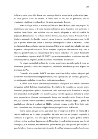 177
inflação e muita gente faliu, houve uma mudança drástica, nos meios de produção da época,
no setor agrícola a crise foi enorme. A forma como foi feita não foi processual, não foi
respeitando a índole do povo brasileiro, foi sem a participação do povo.
Antes do Golpe militar, o Ministro da Educação, Darci Ribeiro, tinha uma proposta de
alfabetização em massa, e de uma elevação cultural do povo brasileiro, com conteúdo, e
escolheu Paulo Freire, para trabalhar com um método adequado, a cada faixa etária da
população. Ele dizia: não era só fazer a leitura do texto, mas fazer a leitura de mundo. Com a
ditadura, o educador foi banido, e em três meses, já estava correndo processo contra ele. O
que o governo militar fez, cortou a educação emancipadora e criou o MOBRAL. Abriu
escolas para toda a população, mas sem conteúdo. Criou-se um modelo de avaliação, para que
as pessoas, não aprendessem nada. Nesse processo, os próprios educadores de hoje, com a
educação que receberam, não vão conseguir elevar o nível cultural de seus alunos. Justamente
com as mudanças, impostas pela LDB 5692/71, as pessoas sabiam fazer os símbolos, mas não
sabiam decodificar, enquanto, muitas disciplinas foram tiradas do currículo.
Na própria mentalidade política das pessoas, ao esperarem que tudo venha de cima, ao
entenderem que tudo é dado e não conquistado, anularam a participação política do povo na
construção do País.
Comecei a ir às reuniões do DCE, mas logo comecei a trabalhar muito, e não participei
ativamente, mas me mantinha sempre informada, estar a par de tudo que acontecia, procurava,
em minhas aulas, trabalhar a consciência política com os alunos.
A FISTA é um marco, tem uma repercussão não só regional, mas no País, tinha uma
perspectiva global, holística, interdisciplinar, de exigência de conteúdo, ao mesmo tempo
humanista, progressista e prática, possuía uma visão, uma capacidade de decisão e atuação
com criatividade muito grande, seus membros, aonde vão são capazes de participar e opinar
sobre qualquer tema. Alunos e professores não tinham uma formação estreita dentro só de sua
área, não ficavam sabendo somente do seu tema, tinham uma formação ampla. O que há de
qualidade em Uberaba é resultante da FISTA, eu tenho o maior orgulho de ter feito parte
dessa comunidade, que foi responsável pela formação de professores de Uberaba.
Houve alunos, colegas nossos, que foram para o Congresso da UNE em Ibiúna, SP e
tiveram problemas por lá, foram perseguidos. As irmãs tentavam nos proteger, resguardar a
instituição e as pessoas. Era uma época de ignorância, em que o regime político tentava
policiar e refrear a cultura. Lembro-me, do Monsenhor Juvenal Arduini comentar que ele foi
interrogado, e os militares, não entendiam o que ele falava, pois, eles pediam, para traduzir o
que ele falava. Eram pessoas ignorantes tentando decodificar uma pessoa culta. Lembro-me
 