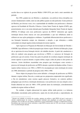 17
escolar deu-se na vigência do governo Médici (1969-1974), por sinal o mais autoritário do
período.
Em 1994, graduei-me em História e, atualmente, sou professor dessa disciplina nos
ensinos fundamental e médio, tanto na rede pública quanto na rede particular. Como professor
de História, por diversas vezes, tive a oportunidade de trabalhar com professores e diretores
egressos da Faculdade de Filosofia, Ciências e Letras Santo Tomás de Aquino (FAFI), que,
posteriormente, teve o seu nome alterado para Faculdades Integradas Santo Tomás de Aquino
(FISTA). O diálogo com esses professores egressos da FISTA1
demonstra que aquela
instituição deixou fortes marcas em suas personalidades e que tais influências ainda se
refletem em suas ações pedagógicas cotidianas. A qualidade diferenciada desses professores e
sua formação humanista sempre me chamaram a atenção, o que alimentou a minha
curiosidade em relação àquela extinta instituição de ensino superior.
Após ingressar no Programa de Mestrado em Educação da Universidade de Uberaba –
UNIUBE, logo definimos a linha de pesquisa que iríamos seguir: História da Educação, já que
ela se aproxima de nossa formação inicial e do trabalho docente. A partir daí, amadureceu a
idéia de conduzir uma pesquisa que envolvesse a FISTA e o processo de formação de
professores que ali ocorreu. Como boa parte do período de existência daquela instituição de
ensino superior se passou durante o regime militar, surgiu a idéia de juntar os dois pontos de
interesse. Assim decidimos encaminhar uma pesquisa que investigasse como ocorreu o
processo de formação de professores na FISTA durante o período da ditadura militar. Como o
regime militar iniciou-se em 1964 e a FISTA foi encampada por outra instituição de ensino
em 1980, delimitamos o período de pesquisa entre 1964 e 1980.
Nosso objeto de pesquisa ficou assim definido: a formação de professores na FISTA
durante o regime militar. Para nós, o estudo que nos propusemos empreender tem significado,
a fim de entendermos como ocorreu aquele processo formativo, no contexto político-
pedagógico que envolveu a instituição dominicana e seus professores em suas relações com o
Estado ditatorial nos anos de 1960 e 1970, período áureo da instituição, coincidentemente
também do regime militar no Brasil.
Na verdade, o legado educacional do regime militar ainda persiste e as inúmeras
dificuldades encontradas pelos professores, sejam eles da rede privada e, especialmente, da
1
Durante este trabalho, na maioria das ocasiões, optamos em utilizar a sigla FISTA (já que é assim que o
referido estabelecimento de ensino é normalmente lembrado pela população em geral) para designar a
instituição. Essa escolha teve por objetivo padronizar a nossa nomenclatura e facilitar a compreensão do leitor.
Ressaltamos que, neste texto escrito, utilizamos a sigla FISTA mesmo antes de 1976, ano em que a instituição
teve a sua denominação alterada.
 