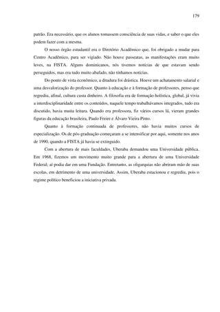 179
patrão. Era necessário, que os alunos tomassem consciência de suas vidas, e saber o que eles
podem fazer com a mesma.
O nosso órgão estudantil era o Diretório Acadêmico que, foi obrigado a mudar para
Centro Acadêmico, para ser vigiado. Não houve passeatas, as manifestações eram muito
leves, na FISTA. Alguns dominicanos, nós tivemos notícias de que estavam sendo
perseguidos, mas era tudo muito abafado, não tínhamos notícias.
Do ponto de vista econômico, a ditadura foi drástica. Houve um achatamento salarial e
uma desvalorização do professor. Quanto à educação e à formação de professores, penso que
regrediu, afinal, cultura custa dinheiro. A filosofia era de formação holística, global, já vivia
a interdisciplinaridade entre os conteúdos, naquele tempo trabalhávamos integrados, tudo era
discutido, havia muita leitura. Quando era professora, fiz vários cursos lá, vieram grandes
figuras da educação brasileira, Paulo Freire e Álvaro Vieira Pinto.
Quanto à formação continuada de professores, não havia muitos cursos de
especialização. Os de pós-graduação começaram a se intensificar por aqui, somente nos anos
de 1990, quando a FISTA já havia se extinguido.
Com a abertura de mais faculdades, Uberaba demandou uma Universidade pública.
Em 1968, fizemos um movimento muito grande para a abertura de uma Universidade
Federal; aí podia dar em uma Fundação. Entretanto, as oligarquias não abriram mão de suas
escolas, em detrimento de uma universidade. Assim, Uberaba estacionou e regrediu, pois o
regime político beneficiou a iniciativa privada.
 