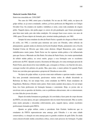 180
Maria de Lourdes Melo Prais
Entrevista concedida em: 23/01/2007
Nos anos de 1960, entrei para a faculdade. Foi no ano de 1962; então, na época do
golpe militar, eu já estava estudando, embora, já fosse professora do Magistério no Colégio
Osvaldo Cruz. Eu estudava de manhã e trabalhava à noite, como toda estudante de origem
pobre. Naquela época, não podia pagar os cursos de pós-graduação, que foram postergados
para bem mais tarde, pois não tinha condições. Só consegui fazer esses cursos, nos anos de
1980, quase 20 anos depois de formada, pois, terminei minha graduação, em 1965.
Sempre fui uma estudante da obra de Paulo Freire e quando ele chegou ao Brasil vindo
do exílio, em 1982, o convidei para ministrar um curso em Uberaba, sobre reflexão do
planejamento, quando ainda era diretora da Escola Estadual Abadia, juntamente com a Escola
Estadual Corina de Oliveira que tinha como diretora Abigail Bracarense, pois, sempre
trabalhávamos muito juntas. Paulo Freire me fez repensar minha prática e fui influenciada
para que fizesse o Mestrado em São Paulo. Fui aluna de Paulo Freire, tive muita oportunidade
de refletir minha prática, eu cresci muito, graças a essa formação com os excelentes
professores da PUC. Quando assumi a Secretaria de Educação, tive uma orientação pessoal de
Paulo Freire, para desenvolver meu trabalho, que, conseguiu se firmar, e no final de oito anos,
consegui receber três prêmios de gestão. Mas, para mim, o maior prêmio foi quando Paulo
Freire me convidou para apresentar a proposta de Uberaba no curso dele.
Na época do golpe militar, os jovens eram mais militantes e queriam mudar o mundo.
Era uma juventude entusiasmada, passávamos muitas noites de sábado discutindo as
Reformas de Base, foi um tempo bom, como estudante da FISTA. Eram estudantes de
Engenharia, Medicina e Direito todos juntos. Sinto muita saudade dessa época, foi um tempo
bom, tive bons professores de formação humana e consistente. Hoje, os jovens não se
envolvem com as questões da história, com os problemas educacionais, não se entusiasmam;
eu sinto falta dos jovens de antes.
Depois de minha formatura na graduação, fui convidada a fazer parte do corpo docente
da FISTA, era uma época, em que o planejamento não era muito burocratizado. Mas as razões
eram muito pensadas e discutidas coletivamente, pois, naquela época, saíram excelentes
profissionais formados pela FISTA.
Quanto ao golpe militar, contra o presidente João Goulart, lembro-me que os
estudantes da FISTA representavam uma ameaça, pois Uberaba é e era uma cidade
conservadora, e a situação era uma ameaça para os grandes criadores de gado Zebu. Eu ainda
estava desenvolvendo minha consciência crítica, estava num processo de formação. O golpe
 