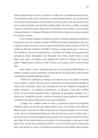 181
militar representou um retrocesso, um atraso, ao romper com a economia que queria crescer,
foi um momento criativo, que se despontava na música popular brasileira, que era muito mais
rica, que hoje. Há contradições, havia momento e aspectos positivos, que não podemos negar,
pois, no porão da ditadura, iam nascendo as grandes idéias. Em todos os sentidos, a educação
começava a mudar nessa época. Educar não é só transferência de conteúdos, ou seja, somente
a educação bancária. A educação libertadora de Paulo Freire começou, nessa época, portanto,
tem seus prós e contras.
Como militante estudantil, fui integrante da JUC em Uberaba. Quando universitária, já
nos primeiros anos, fui convidada a integrar a POLOP. Estive pouco tempo ligada a eles, pois,
o grupo de Uberaba era muito restrito e pequeno. Participei de algumas reuniões da UNE, fui
membro do Diretório Acadêmico da FISTA. Pertencia ao grupo político que se reunia com
certa constância, com os que estudavam fora, e se reuniam em Uberaba. Era um grupo muito
participativo, Renato Montandom, José Raimundo Alves Pinto, Aurélio Bastos, Vicente
Braga, entre outros. As reuniões eram dirigidas pelo Aurélio de Uberaba, que foi preso
político. Naquela época, estudava na UnB, e discutia com o grupo a obra O Capital de Karl
Marx.
Hoje, Aurélio é reitor e renomado professor da Universidade Cândido Mendes. Foi
também, secretário executivo em Brasília, do então Ministro da Justiça Nelson Jobim, durante
a presidência de Fernando Henrique Cardoso.
A FISTA teve influência na formação de professores, não só na cidade de Uberaba,
como na região e no Brasil. Era uma escola reconhecida na formação distinta de trabalhar de
forma crítica e consciente. Talvez seja a instituição que mais teve influência na formação da
mulher uberabense e na mudança de pensamentos, na educação e outras áreas também,
através de uma formação humanista-cristã; a Instituição era preocupada, sobretudo, com a
justiça social. Atualmente, percebo a carência na formação de alguns professores. Quando fui
secretária de educação, percebi que havia até compra de diplomas.
A relação com a ditadura militar foi tensa, os professores foram bem perseguidos,
sobretudo, aqueles que tiveram uma atuação política maior, estes sofreram forte repressão.
Quando comecei a dar aulas em 1968, ao final desse ano, fiquei preocupada, se ia ser mantida
ou não. Assim, fui alertada pela direção, que tinha uma irmã, que assistia às minhas aulas, e
me disseram que estavam preocupadas comigo, porque estava sendo muito radical em sala de
aula. Então, fiz uma defesa ardorosa do marxismo e do existencialismo, e disse que era fruto
dessa escola e do que havia aprendido na FISTA, e se fosse necessário usar uma batina para
dizer o que pensava, eu vestiria. A formação dos professores era um trabalho muito discutido,
 