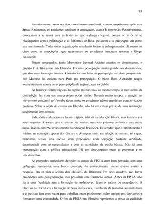 183
Anteriormente, como era rico o movimento estudantil, e como empobreceu, após essa
época. Realmente, os estudantes sentiram-se ameaçados, diante da repressão. Posteriormente,
começaram a se reunir para as festas até que a droga chegasse, porque ao invés de se
preocuparem com a politização e as Reformas de Base, passaram a se preocupar, em como
usar um baseado. Todas essas organizações estudantis foram se enfraquecendo. Há quatro ou
cinco anos, as associações, que representam os estudantes buscaram retomar o fôlego
novamente.
Foram perseguidos, tanto Monsenhor Juvenal Arduini quantos os dominicanos, o
próprio Frei Tito esteve em Uberaba. Foi uma perseguição muito grande aos dominicanos,
que têm uma formação intensa. Uberaba foi um foco de perseguição ao clero progressista.
Frei Marcelo foi embora para Paris por perseguição. O bispo Dom Alexandre reagiu
veementemente contra essas perseguições do regime, aqui na cidade.
As heranças foram trágicas do regime militar, mas ao mesmo tempo, o movimento da
contradição fez com que aparecessem novas idéias. Durante muito tempo, a atuação do
movimento estudantil de Uberaba ficou morta, os estudantes não se envolviam com atividades
políticas. Sobre a oferta do ensino em Uberaba, não há um estudo prévio de uma instituição
colaborando com a outra.
Indicadores educacionais foram trágicos, não só na educação básica, mas também em
nível superior. Sabemos que as causas são muitas, mas não podemos atribuir a uma única
causa. Não há um real investimento na educação brasileira. Eu acredito que o investimento é
mínimo na educação, apesar dos discursos. Avançou muito em relação ao número de vagas,
entretanto, temos uma escola, com professores com formação bastante debilitada,
desarticulada com as necessidades e com as atividades da escola básica. Não há uma
preocupação com a política educacional. Há um descompasso entre as propostas e os
investimentos.
As propostas curriculares de todos os cursos da FISTA eram bem pensadas com uma
pedagogia humanista, uma busca constante do conhecimento, incentivava-se muito a
pesquisa, era exigida a leitura dos clássicos da literatura. Em seus quadros, não havia
professores com pós-graduação, mas possuíam uma formação intensa. Antes da FISTA, não
havia uma faculdade para a formação de professores. Eram os padres ou engenheiros. O
objetivo da FISTA era a formação de bons professores, o ambiente de trabalho era muito bom
e as pessoas iam com prazer para trabalhar, eram professores muito amigos uns dos outros e
formavam uma comunidade. O fim da FISTA em Uberaba representou a perda da qualidade
 
