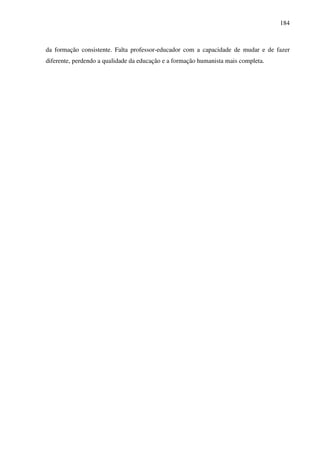 184
da formação consistente. Falta professor-educador com a capacidade de mudar e de fazer
diferente, perdendo a qualidade da educação e a formação humanista mais completa.
 