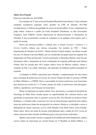 185
Mário Alves Franchi
Entrevista concedida em: 26/12/2006
Era estudante do 2º grau na Escola Estadual Marechal Castelo Branco. Como militante
estudantil secundarista participei como membro da UNE de Uberaba. Pós-1964
reivindicávamos a melhoria da qualidade de ensino da Escola pública. Com a implantação do
golpe militar, fechou-se o prédio da União Estudantil Uberabense, na Rua Governador
Valadares, atual CODAU (Centro Operacional de Desenvolvimento e Saneamento de
Uberaba). E não era permitida a reunião de estudantes ou de qualquer outra espécie, pois o
prédio foi lacrado.
Houve um retrocesso político e cultural, pois os Jornais Lavoura e Comércio e o
Correio Católico tinham suas notícias censuradas. Fui membro do TEU – Teatro
Experimental de Uberaba e do NATA - Núcleo Artístico Teatral Amador, este último cassado
nos anos 70, durante o governo Médici, por ser considerado um grupo teatral de esquerda. Era
freqüentador do Ponto de Encontro, Livraria pertencente a Deusedino Martins, local em que
discutíamos sobre o lançamento de livros considerados de esquerda, publicados pela Editora
Vitória. Esta foi cassada pelo AI-5, porque editava livros de Moscou, política, cultura e
cotidiano do País e da cidade. Entretanto, não participei da militância político-partidária de
esquerda.
A fundação da FISTA representou para Uberaba a complementação de uma lacuna
para a formação de professores em serviço, de carreira. Porque até então só existiam a FIUBE
de Mário Palmério e a FMTM. Havia a necessidade de formar professores com licenciatura
para atuarem nas escolas de 1º e 2º graus, porque até então, os professores eram advogados,
médicos, engenheiros, sem formação em licenciatura.
Diante da imposição do regime militar, ficou uma lacuna, a exemplo da disciplina de
Sociologia do Padre Prata, ficando apenas na superficialidade dos conceitos básicos sem
aprofundar ou questionar sobre as questões sociais do País. Em Filosofia do professor Paulo
Rodrigues, o conteúdo sobre o marxismo foi visto de forma bastante superficial, pelo próprio
temor dos professores diante das perseguições do contexto. Perdeu-se a criticidade e acesso à
bibliografia de autores marxistas com Le Goff, Braudel, Caio Prado Júnior, Celso Furtado,
dentre outros. Havia um temor da censura, principalmente após a edição do AI-5. Livros de
autores marxistas foram retirados da biblioteca para evitar que fossem confiscados.
Quanto à intervenção externa e ocupação da Faculdade não tenho fundamento, embora
ouvisse relatos de intervenção do coronel Nazaré do 4º Batalhão da Polícia Militar, e o
 