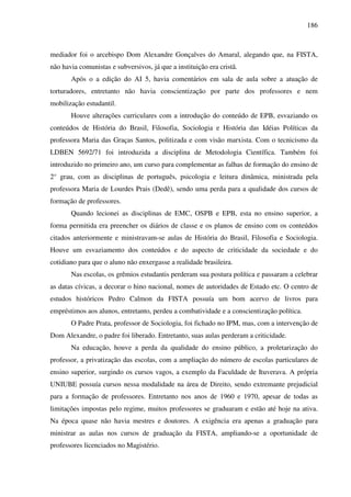 186
mediador foi o arcebispo Dom Alexandre Gonçalves do Amaral, alegando que, na FISTA,
não havia comunistas e subversivos, já que a instituição era cristã.
Após o a edição do AI 5, havia comentários em sala de aula sobre a atuação de
torturadores, entretanto não havia conscientização por parte dos professores e nem
mobilização estudantil.
Houve alterações curriculares com a introdução do conteúdo de EPB, esvaziando os
conteúdos de História do Brasil, Filosofia, Sociologia e História das Idéias Políticas da
professora Maria das Graças Santos, politizada e com visão marxista. Com o tecnicismo da
LDBEN 5692/71 foi introduzida a disciplina de Metodologia Científica. Também foi
introduzido no primeiro ano, um curso para complementar as falhas de formação do ensino de
2° grau, com as disciplinas de português, psicologia e leitura dinâmica, ministrada pela
professora Maria de Lourdes Prais (Dedê), sendo uma perda para a qualidade dos cursos de
formação de professores.
Quando lecionei as disciplinas de EMC, OSPB e EPB, esta no ensino superior, a
forma permitida era preencher os diários de classe e os planos de ensino com os conteúdos
citados anteriormente e ministravam-se aulas de História do Brasil, Filosofia e Sociologia.
Houve um esvaziamento dos conteúdos e do aspecto de criticidade da sociedade e do
cotidiano para que o aluno não enxergasse a realidade brasileira.
Nas escolas, os grêmios estudantis perderam sua postura política e passaram a celebrar
as datas cívicas, a decorar o hino nacional, nomes de autoridades de Estado etc. O centro de
estudos históricos Pedro Calmon da FISTA possuía um bom acervo de livros para
empréstimos aos alunos, entretanto, perdeu a combatividade e a conscientização política.
O Padre Prata, professor de Sociologia, foi fichado no IPM, mas, com a intervenção de
Dom Alexandre, o padre foi liberado. Entretanto, suas aulas perderam a criticidade.
Na educação, houve a perda da qualidade do ensino público, a proletarização do
professor, a privatização das escolas, com a ampliação do número de escolas particulares de
ensino superior, surgindo os cursos vagos, a exemplo da Faculdade de Ituverava. A própria
UNIUBE possuía cursos nessa modalidade na área de Direito, sendo extremante prejudicial
para a formação de professores. Entretanto nos anos de 1960 e 1970, apesar de todas as
limitações impostas pelo regime, muitos professores se graduaram e estão até hoje na ativa.
Na época quase não havia mestres e doutores. A exigência era apenas a graduação para
ministrar as aulas nos cursos de graduação da FISTA, ampliando-se a oportunidade de
professores licenciados no Magistério.
 
