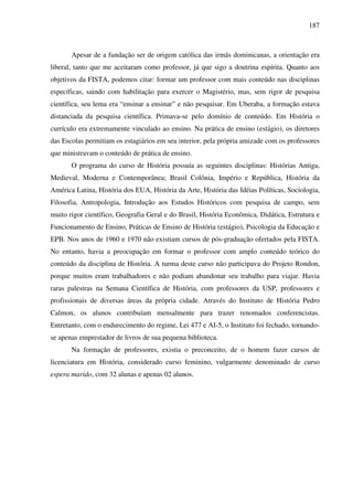 187
Apesar de a fundação ser de origem católica das irmãs dominicanas, a orientação era
liberal, tanto que me aceitaram como professor, já que sigo a doutrina espírita. Quanto aos
objetivos da FISTA, podemos citar: formar um professor com mais conteúdo nas disciplinas
específicas, saindo com habilitação para exercer o Magistério, mas, sem rigor de pesquisa
científica, seu lema era “ensinar a ensinar” e não pesquisar. Em Uberaba, a formação estava
distanciada da pesquisa científica. Primava-se pelo domínio de conteúdo. Em História o
currículo era extremamente vinculado ao ensino. Na prática de ensino (estágio), os diretores
das Escolas permitiam os estagiários em seu interior, pela própria amizade com os professores
que ministravam o conteúdo de prática de ensino.
O programa do curso de História possuía as seguintes disciplinas: Histórias Antiga,
Medieval, Moderna e Contemporânea; Brasil Colônia, Império e República, História da
América Latina, História dos EUA, História da Arte, História das Idéias Políticas, Sociologia,
Filosofia, Antropologia, Introdução aos Estudos Históricos com pesquisa de campo, sem
muito rigor científico, Geografia Geral e do Brasil, História Econômica, Didática, Estrutura e
Funcionamento de Ensino, Práticas de Ensino de História (estágio), Psicologia da Educação e
EPB. Nos anos de 1960 e 1970 não existiam cursos de pós-graduação ofertados pela FISTA.
No entanto, havia a preocupação em formar o professor com amplo conteúdo teórico do
conteúdo da disciplina de História. A turma deste curso não participava do Projeto Rondon,
porque muitos eram trabalhadores e não podiam abandonar seu trabalho para viajar. Havia
raras palestras na Semana Científica de História, com professores da USP, professores e
profissionais de diversas áreas da própria cidade. Através do Instituto de História Pedro
Calmon, os alunos contribuíam mensalmente para trazer renomados conferencistas.
Entretanto, com o endurecimento do regime, Lei 477 e AI-5, o Instituto foi fechado, tornando-
se apenas emprestador de livros de sua pequena biblioteca.
Na formação de professores, existia o preconceito, de o homem fazer cursos de
licenciatura em História, considerado curso feminino, vulgarmente denominado de curso
espera marido, com 32 alunas e apenas 02 alunos.
 