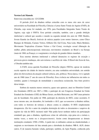 188
Newton Luís Mamede
Entrevista concedida em: 12/12/2006
O período fértil da ditadura militar coincidiu com os meus oito anos de curso
universitário na Faculdade de Filosofia, Ciências e Letras Santo Tomás de Aquino (FAFI), de
Uberaba, cujo nome foi mudado, em 1976, para Faculdades Integradas Santo Tomás de
Aquino, cuja sigla é FISTA. Esse período coincidiu, também, com a grande ebulição
intelectual e cultural que sacudiu o mundo na segunda metade dos anos de 1960: Beatles,
Jovem Guarda (no Brasil), festivais de música popular (com nomes famosos, como Chico
Buarque de Holanda, Caetano Veloso, Gilberto Gil, Gal Costa, Nara Leão, Maria Betânia),
Movimento Tropicalista (Caetano Veloso e Gal Costa), revolução sexual (liberação da
mulher, pílula anticoncepcional, minissaia), movimentos estudantis no Brasil e na Europa
(maio de 1968, na França), e o surgimento e revelação de grandes líderes mundiais.
Essa enorme abertura intelectual e cultural denunciou os regimes de exceção e
provocou graves mudanças, não sem torturas e sacrifício de vidas. O Brasil não ficou de fora,
e Uberaba também não.
A FAFI, nossa querida Faculdade de Filosofia (depois FISTA), apesar de modesta
escola superior de cidade do interior mineiro, era uma verdadeira universidade, em sentido
pleno de efervescência da atuação cultural (ciência, arte, política). Nessa época, vivi o agitado
ano de 1968 (meu 2° ano do curso de Filosofia). Essa vivência me influenciou em todos os
sentidos, quanto à formação de mentalidade e consciência esclarecida. Sou fruto positivo
desse tempo.
Embora de maneira menos ostensiva, quase sem aparecer, atuei no Diretório Central
dos Estudantes (DCE) em 1967 e 1968, e participei de um Congresso Estadual da União
Estadual dos Estudantes (UEE) de Minas Gerais, em Belo Horizonte, em 1967 (meu primeiro
ano de faculdade). Em junho de 1968, participei da diretoria do DCE, como secretário. E
nesse mesmo ano, em dezembro, foi instituído o AI-5, que sacramentou a ditadura militar,
com todos os horrores de torturas e abusos contra os cidadãos. O DCE simplesmente
desapareceu. (Eu fui o autor da completa destruição de todos os documentos e arquivos de
registro da vida do DCE: incinerei tudo! Não podia haver nenhum indício de participação
estudantil que, para a ditadura, significasse crime de subversão, cuja pena era a tortura e,
muitas vezes, a morte ou o desaparecimento). Assim como desapareceram as demais
instituições estudantis: UNE e UEEs. A partir daí, os militantes caíram na clandestinidade, e
surgiram os movimentos de luta armada para a derrubada da ditadura: MR-8, ALN, dentre
outros. E de maneira bastante velada, participei, também, da Ação Popular, conhecida pela
 