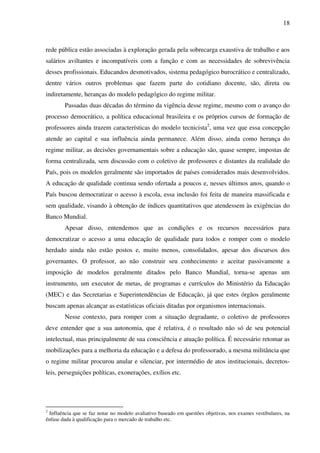 18
rede pública estão associadas à exploração gerada pela sobrecarga exaustiva de trabalho e aos
salários aviltantes e incompatíveis com a função e com as necessidades de sobrevivência
desses profissionais. Educandos desmotivados, sistema pedagógico burocrático e centralizado,
dentre vários outros problemas que fazem parte do cotidiano docente, são, direta ou
indiretamente, heranças do modelo pedagógico do regime militar.
Passadas duas décadas do término da vigência desse regime, mesmo com o avanço do
processo democrático, a política educacional brasileira e os próprios cursos de formação de
professores ainda trazem características do modelo tecnicista2
, uma vez que essa concepção
atende ao capital e sua influência ainda permanece. Além disso, ainda como herança do
regime militar, as decisões governamentais sobre a educação são, quase sempre, impostas de
forma centralizada, sem discussão com o coletivo de professores e distantes da realidade do
País, pois os modelos geralmente são importados de países considerados mais desenvolvidos.
A educação de qualidade continua sendo ofertada a poucos e, nesses últimos anos, quando o
País buscou democratizar o acesso à escola, essa inclusão foi feita de maneira massificada e
sem qualidade, visando à obtenção de índices quantitativos que atendessem às exigências do
Banco Mundial.
Apesar disso, entendemos que as condições e os recursos necessários para
democratizar o acesso a uma educação de qualidade para todos e romper com o modelo
herdado ainda não estão postos e, muito menos, consolidados, apesar dos discursos dos
governantes. O professor, ao não construir seu conhecimento e aceitar passivamente a
imposição de modelos geralmente ditados pelo Banco Mundial, torna-se apenas um
instrumento, um executor de metas, de programas e currículos do Ministério da Educação
(MEC) e das Secretarias e Superintendências de Educação, já que estes órgãos geralmente
buscam apenas alcançar as estatísticas oficiais ditadas por organismos internacionais.
Nesse contexto, para romper com a situação degradante, o coletivo de professores
deve entender que a sua autonomia, que é relativa, é o resultado não só de seu potencial
intelectual, mas principalmente de sua consciência e atuação política. É necessário retomar as
mobilizações para a melhoria da educação e a defesa do professorado, a mesma militância que
o regime militar procurou anular e silenciar, por intermédio de atos institucionais, decretos-
leis, perseguições políticas, exonerações, exílios etc.
2
Influência que se faz notar no modelo avaliativo baseado em questões objetivas, nos exames vestibulares, na
ênfase dada à qualificação para o mercado de trabalho etc.
 