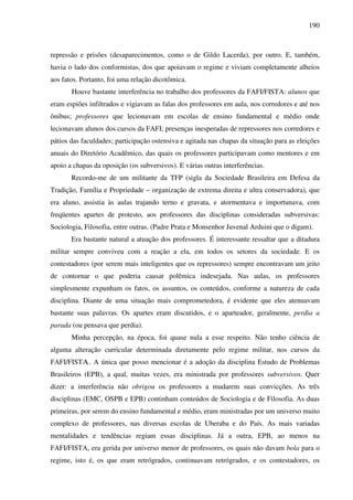 190
repressão e prisões (desaparecimentos, como o de Gildo Lacerda), por outro. E, também,
havia o lado dos conformistas, dos que apoiavam o regime e viviam completamente alheios
aos fatos. Portanto, foi uma relação dicotômica.
Houve bastante interferência no trabalho dos professores da FAFI/FISTA: alunos que
eram espiões infiltrados e vigiavam as falas dos professores em aula, nos corredores e até nos
ônibus; professores que lecionavam em escolas de ensino fundamental e médio onde
lecionavam alunos dos cursos da FAFI; presenças inesperadas de repressores nos corredores e
pátios das faculdades; participação ostensiva e agitada nas chapas da situação para as eleições
anuais do Diretório Acadêmico, das quais os professores participavam como mentores e em
apoio a chapas da oposição (os subversivos). E várias outras interferências.
Recordo-me de um militante da TFP (sigla da Sociedade Brasileira em Defesa da
Tradição, Família e Propriedade – organização de extrema direita e ultra conservadora), que
era aluno, assistia às aulas trajando terno e gravata, e atormentava e importunava, com
freqüentes apartes de protesto, aos professores das disciplinas consideradas subversivas:
Sociologia, Filosofia, entre outras. (Padre Prata e Monsenhor Juvenal Arduini que o digam).
Era bastante natural a atuação dos professores. É interessante ressaltar que a ditadura
militar sempre conviveu com a reação a ela, em todos os setores da sociedade. E os
contestadores (por serem mais inteligentes que os repressores) sempre encontravam um jeito
de contornar o que poderia causar polêmica indesejada. Nas aulas, os professores
simplesmente expunham os fatos, os assuntos, os conteúdos, conforme a natureza de cada
disciplina. Diante de uma situação mais comprometedora, é evidente que eles atenuavam
bastante suas palavras. Os apartes eram discutidos, e o aparteador, geralmente, perdia a
parada (ou pensava que perdia).
Minha percepção, na época, foi quase nula a esse respeito. Não tenho ciência de
alguma alteração curricular determinada diretamente pelo regime militar, nos cursos da
FAFI/FISTA. A única que posso mencionar é a adoção da disciplina Estudo de Problemas
Brasileiros (EPB), a qual, muitas vezes, era ministrada por professores subversivos. Quer
dizer: a interferência não obrigou os professores a mudarem suas convicções. As três
disciplinas (EMC, OSPB e EPB) continham conteúdos de Sociologia e de Filosofia. As duas
primeiras, por serem do ensino fundamental e médio, eram ministradas por um universo muito
complexo de professores, nas diversas escolas de Uberaba e do País. As mais variadas
mentalidades e tendências regiam essas disciplinas. Já a outra, EPB, ao menos na
FAFI/FISTA, era gerida por universo menor de professores, os quais não davam bola para o
regime, isto é, os que eram retrógrados, continuavam retrógrados, e os contestadores, os
 