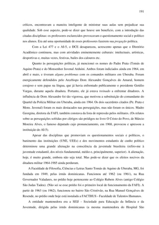 191
críticos, encontravam a maneira inteligente de ministrar suas aulas sem prejudicar sua
qualidade. Sob esse aspecto, pode-se dizer que houve um beneficio, com a introdução das
citadas disciplinas: os professores esclarecidos provocavam o questionamento social e político
nos alunos. Era até uma oportunidade de esses professores fazerem sua pregação política.
Com a Lei 477 e o AI-5, o DCE desapareceu, acrescento apenas que o Diretório
Acadêmico continuou, mas com atividades eminentemente culturais: intelectuais, artísticas,
desportivas e, muitas vezes, festivas, bailes dos calouros etc.
Quanto às perseguições políticas, já mencionei os nomes do Padre Prata (Tomás de
Aquino Prata) e do Monsenhor Juvenal Arduini. Ambos foram indiciados ainda em 1964, em
abril e maio, e tiveram alguns problemas com os comandos militares em Uberaba. Foram
energicamente defendidos pelo Arcebispo Dom Alexandre Gonçalves do Amaral, homem
corajoso e sem papas na língua, que já havia enfrentado publicamente o presidente Getúlio
Vargas, durante aquela ditadura. Portanto, ele já estava treinado a enfrentar ditadores. A
influência de Dom Alexandre foi tão vigorosa, que motivou a substituição do comandante do
Quartel da Polícia Militar em Uberaba, ainda em 1964. Os dois sacerdotes citados (Pe. Prata e
Mons. Juvenal) foram os mais destacados nas perseguições, mas não foram os únicos. Madre
Georgina, diretora da FAFI, também constava da lista de repressão pelos militares. (Os relatos
sobre as perseguições sofridas por clérigos são pródigos no livro O Cristo do Povo, de Márcio
Moreira Alves, o famoso deputado cujo pronunciamento, em 1968, provocou e apressou a
instituição do AI-5).
Apesar das disciplinas que promoviam os questionamentos sociais e políticos, o
banimento das instituições (UNE, UEEs) e dos movimentos estudantis de cunho político
determinou uma grande alienação na consciência da juventude brasileira (refiro-me à
juventude estudantil, dos níveis fundamental, médio e, principalmente, superior). A alienação,
hoje, é muito grande, embora não seja total. Mas pode-se dizer que os efeitos nocivos da
ditadura militar 1964-1985 ainda perduram.
A Faculdade de Filosofia, Ciências e Letras Santo Tomás de Aquino de Uberaba, MG, foi
fundada em 1949, pelas irmãs dominicanas. Funcionou até 1962 (ou 1961), na Rua
Governador Valadares, no prédio hoje pertencente ao Colégio Rubem Alves (antigo Colégio
São Judas Tadeu). (Não sei se esse prédio foi o primeiro local de funcionamento da FAFI). A
partir de 1963 (ou 1962), funcionou no bairro São Cristóvão, na Rua Manuel Gonçalves de
Resende, no prédio onde hoje está instalada a FACTHUS - Faculdade de Talentos Humanos.
A entidade mantenedora era a SEIJ - Sociedade para Educação da Infância e da
Juventude, dirigida pelas irmãs dominicanas (a mesma mantenedora do Hospital São
 