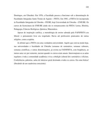 192
Domingos, em Uberaba). Em 1976, a Faculdade passou a funcionar sob a denominação de
Faculdades Integradas Santo Tomás de Aquino – FISTA. Em 1981, a FISTA foi incorporada
às Faculdades Integradas de Uberaba – FIUBE, hoje Universidade de Uberaba – UNIUBE. Os
cursos de licenciatura da UNIUBE ainda são os remanescentes da FISTA: Letras, História,
Pedagogia, Ciências Biológicas, Química, Matemática.
Apesar de inspiração católica, a metodologia de ensino adotada pela FAFI/FISTA era
liberal: o pensamento livre era respeitado. Havia até professores praticantes de outras
religiões, como a espírita.
Já afirmei que a FISTA era uma verdadeira universidade. Aquilo que está na moda hoje,
nas universidades e faculdades de Uberaba (semanas de seminários, semanas culturais,
semanas científicas, e outras denominações), já existia na FAFI/FISTA, com freqüência, ao
menos uma vez por semestre, mesmo quando os cursos eram anuais. Interrompiam-se as aulas
regulares e toda a comunidade acadêmica vivia a ebulição cultural dos seminários e oficinas.
Conferências, palestras, aulas de interesse geral destinada a todos os cursos. Era uma beleza!
(Desabafo de um saudosista consciente).
 