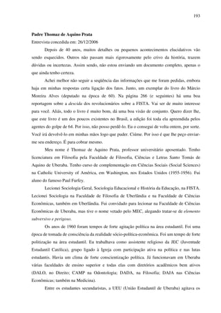 193
Padre Thomaz de Aquino Prata
Entrevista concedida em: 26/12/2006
Depois de 40 anos, muitos detalhes ou pequenos acontecimentos elucidativos vão
sendo esquecidos. Outros não passam mais rigorosamente pelo crivo da história, trazem
dúvidas ou incertezas. Assim sendo, não estou enviando um documento completo, apenas o
que ainda tenho certeza.
Achei melhor não seguir a seqüência das informações que me foram pedidas, embora
haja em minhas respostas certa ligação dos fatos. Junto, um exemplar do livro do Márcio
Moreira Alves (deputado na época de 60). Na página 266 (e seguintes) há uma boa
reportagem sobre a descida dos revolucionários sobre a FISTA. Vai ser de muito interesse
para você. Aliás, todo o livro é muito bom, dá uma boa visão de conjunto. Quero dizer lhe,
que este livro é um dos poucos existentes no Brasil, a edição foi toda ela apreendida pelos
agentes do golpe de 64. Por isso, não posso perdê-lo. Eu o consegui de volta ontem, por sorte.
Você irá devolvê-lo em minhas mãos logo que puder. Ciúme. Por isso é que lhe peço enviar-
me seu endereço. É para cobrar mesmo.
Meu nome é Thomaz de Aquino Prata, professor universitário aposentado. Tenho
licenciatura em Filosofia pela Faculdade de Filosofia, Ciências e Letras Santo Tomás de
Aquino de Uberaba. Tenho curso de complementação em Ciências Sociais (Social Sciences)
na Catholic University of América, em Washington, nos Estados Unidos (1955-1956). Fui
aluno do famoso Paul Furfey.
Lecionei Sociologia Geral, Sociologia Educacional e História da Educação, na FISTA.
Lecionei Sociologia na Faculdade de Filosofia de Uberlândia e na Faculdade de Ciências
Econômicas, também em Uberlândia. Fui convidado para lecionar na Faculdade de Ciências
Econômicas de Uberaba, mas tive o nome vetado pelo MEC, alegando tratar-se de elemento
subversivo e perigoso.
Os anos de 1960 foram tempos de forte agitação política na área estudantil. Foi uma
época de tomada de consciência da realidade sócio-política-econômica. Foi um tempo de forte
politização na área estudantil. Eu trabalhava como assistente religioso da JEC (Juventude
Estudantil Católica), grupo ligado à Igreja com participação ativa na política e nas lutas
estudantis. Havia um clima de forte conscientização política. Já funcionavam em Uberaba
várias faculdades de ensino superior e todas elas com diretórios acadêmicos bem ativos
(DALO, no Direito; CAMP na Odontologia; DADA, na Filosofia; DAJA nas Ciências
Econômicas; também na Medicina).
Entre os estudantes secundaristas, a UEU (União Estudantil de Uberaba) agitava os
 