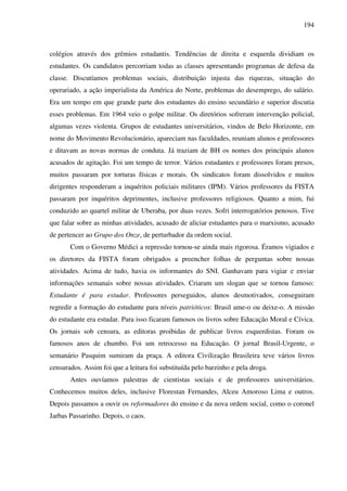 194
colégios através dos grêmios estudantis. Tendências de direita e esquerda dividiam os
estudantes. Os candidatos percorriam todas as classes apresentando programas de defesa da
classe. Discutíamos problemas sociais, distribuição injusta das riquezas, situação do
operariado, a ação imperialista da América do Norte, problemas do desemprego, do salário.
Era um tempo em que grande parte dos estudantes do ensino secundário e superior discutia
esses problemas. Em 1964 veio o golpe militar. Os diretórios sofreram intervenção policial,
algumas vezes violenta. Grupos de estudantes universitários, vindos de Belo Horizonte, em
nome do Movimento Revolucionário, apareciam nas faculdades, reuniam alunos e professores
e ditavam as novas normas de conduta. Já traziam de BH os nomes dos principais alunos
acusados de agitação. Foi um tempo de terror. Vários estudantes e professores foram presos,
muitos passaram por torturas físicas e morais. Os sindicatos foram dissolvidos e muitos
dirigentes responderam a inquéritos policiais militares (IPM). Vários professores da FISTA
passaram por inquéritos deprimentes, inclusive professores religiosos. Quanto a mim, fui
conduzido ao quartel militar de Uberaba, por duas vezes. Sofri interrogatórios penosos. Tive
que falar sobre as minhas atividades, acusado de aliciar estudantes para o marxismo, acusado
de pertencer ao Grupo dos Onze, de perturbador da ordem social.
Com o Governo Médici a repressão tornou-se ainda mais rigorosa. Éramos vigiados e
os diretores da FISTA foram obrigados a preencher folhas de perguntas sobre nossas
atividades. Acima de tudo, havia os informantes do SNI. Ganhavam para vigiar e enviar
informações semanais sobre nossas atividades. Criaram um slogan que se tornou famoso:
Estudante é para estudar. Professores perseguidos, alunos desmotivados, conseguiram
regredir a formação do estudante para níveis patrióticos: Brasil ame-o ou deixe-o. A missão
do estudante era estudar. Para isso ficaram famosos os livros sobre Educação Moral e Cívica.
Os jornais sob censura, as editoras proibidas de publicar livros esquerdistas. Foram os
famosos anos de chumbo. Foi um retrocesso na Educação. O jornal Brasil-Urgente, o
semanário Pasquim sumiram da praça. A editora Civilização Brasileira teve vários livros
censurados. Assim foi que a leitura foi substituída pelo barzinho e pela droga.
Antes ouvíamos palestras de cientistas sociais e de professores universitários.
Conhecemos muitos deles, inclusive Florestan Fernandes, Alceu Amoroso Lima e outros.
Depois passamos a ouvir os reformadores do ensino e da nova ordem social, como o coronel
Jarbas Passarinho. Depois, o caos.
 