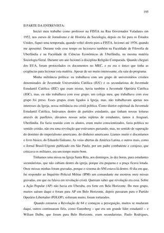 195
II PARTE DA ENTREVISTA:
Iniciei meu trabalho como professor na FISTA na Rua Governador Valadares em
1952, nos cursos de Jornalismo e de História da Sociologia, depois eu fui para os Estados
Unidos, fiquei uma temporada, quando voltei direto para a FISTA, lecionei até 1976, quando
me aposentei. Durante todo esse tempo eu lecionava também na Faculdade de Filosofia de
Uberlândia e na Faculdade de Ciências Econômicas de Uberlândia, na mesma matéria
Sociologia Geral. Durante um ano lecionei a disciplina Religião Comparada. Quando cheguei
dos EUA, foram protocolados os documentos no MEC, e eu era o único que tinha as
exigências para lecionar esta matéria. Apesar de ser muito interessante, ela saiu do programa.
Minha militância política: eu trabalhava com um grupo de universitários cristãos
denominados de Juventude Universitária Católica (JUC) e os secundaristas de Juventude
Estudantil Católica (JEC) que eram mistas, havia também a Juventude Operária Católica
(JOC), mas, eu não trabalhava com esse grupo, um colega meu, que trabalhava com esse
grupo foi preso. Esses grupos eram ligados à Igreja, mas, não trabalhavam apenas nos
interesses da Igreja, nossa militância era cristã política. Como diretor espiritual da Juventude
Estudantil Católica, lutávamos dentro de partidos estudantis, que tinham nossas leituras
através de panfletos, dávamos nossas aulas repletas de estudantes, íamos à Araguari,
Uberlândia. Eu fazia reunião com os alunos, eram muito conscientizados, fazia política no
sentido cristão, não era uma revolução que estávamos passando, mas, no sentido de superação
do domínio do imperialismo americano, do dinheiro americano. Líamos muito e discutíamos
o livro básico, do Eduardo Galeano, As veias abertas da América Latina, e outros mais, como
o Jornal Brasil-Urgente publicado em São Paulo, por um padre combatente e corajoso, que
criticava os militares, era um tempo muito bom.
Tínhamos uma missa na Igreja Santa Rita, aos domingos, às dez horas, para estudantes
secundaristas, que não cabiam dentro da igreja, porque era pequena e a praça ficava lotada.
Onze missas minhas foram gravadas, porque o sistema do SNI estava lá dentro. O dia em que,
fui responder ao Inquérito Policial Militar (IPM) um comandante me mostrou onze missas
gravadas, em que eu falava em revolução cristã. Queriam saber que revolução era essa. Sobre
a Ação Popular (AP) não havia em Uberaba, era forte em Belo Horizonte. Do meu grupo,
muitos saíram daqui e foram para AP em Belo Horizonte, depois passaram para o Partido
Operário Libertador (POLOP), sofreram muito, foram torturados.
Quando estourou a Revolução de 64 e começou a perseguição, muitos se mudaram
daqui, outros continuaram fiéis, como Gutenberg – que era um grande líder estudantil – e
Wíliam Dalbe, que foram para Belo Horizonte, eram secundaristas. Paulo Rodrigues,
 