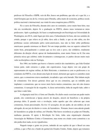 196
professor de Filosofia e OSPB, veio do Rio, houve um problema, que não sei o que foi, e a
irmã Georgina que era de lá, o trouxe para Uberaba, sabia muito de economia, política social,
política nacional e internacional, sua vinda foi uma conquista para a FISTA.
Fiz o curso de Filosofia, durante dois anos no seminário, curso muito bem feito, mas
não era reconhecido, depois fiz a graduação na FISTA, alunos meus tornaram-se meus
professores. Após a graduação, fui fazer a complementação em Sociologia na Universidade de
Washington, nos EUA, onde fiquei por dois anos. Culturalmente foi bom, não nos sentidos do
estudo, porque o que rolava eu já sabia, dava aula a fundo, o que eu não sabia, era dos
problemas sociais enfrentados pelos norte-americanos, mas não ia falar sobre problemas
americanos quando retornasse ao Brasil. Foi um tempo perdido, mas no aspecto cultural foi
muito bom, principalmente o contato que eu tive com o povo, são solidários, totalmente
diferentes da direção oficial, apesar de fundamentalista, eram muito firmes na fé. Em uma
primeira missa que celebrei, todos levantaram e comungavam, os padres davam muito mais
valor na disciplina e não na Teologia.
Em 1964, me lembro que houve o famoso comício dos marinheiros, que João Goulart
tomou parte, onde estourou o golpe, não esperávamos. Logo depois veio um grupo de
representantes do regime militar, de Belo Horizonte, e reuniram-se com os professores e os
estudantes da FISTA, e nos deram uma lição de moral, alertaram que agora os caminhos eram
outros, que o comunismo estava mandando, invadindo e que seria barrado. Não tinham noção
de comunismo. Um desses generais disse que eu era comunista, que eu trabalho para
implantar o comunismo, que no nosso meio havia muitos comunistas, mas nós não éramos
comunistas. A sensação foi de vergonha. A classe universitária, tinha de engolir tudo, saber o
que falar e onde falar.
A oligarquia rural foi e é forte em Uberaba. Os chefes rurais exerciam um poder muito
grande, eles controlavam a Igreja através de doações, através de benefícios e da própria
presença deles. E quando veio a revolução, todos aqueles que eles achavam que eram
comunistas, foram pressionados. Eu tive 12 acusações, de um padre, de um médico, de um
advogado, de um juiz de direito e o resto, de fazendeiros. Portanto, houve uma adesão grande
de fazendeiros ao golpe de militar, em Uberaba. Não houve resistência ao golpe em Uberaba,
nenhuma passeata. O apoio à Revolução foi forte, tinha uma organização chamada
Associação de Mulheres Contra o Comunismo, meu nome era citado como comunista e eu
não podia dizer nada, eu era vigiadíssimo.
Naquele tempo a gente era jovem, imbuído de um espírito de que o Brasil era uma
colônia, e que o País era o fundo do quintal dos Estados Unidos. Então, depois que tomamos
 