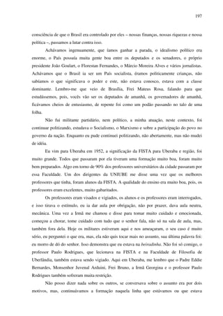 197
consciência de que o Brasil era controlado por eles – nossas finanças, nossas riquezas e nossa
política –, passamos a lutar contra isso.
Achávamos ingenuamente, que íamos ganhar a parada, o idealismo político era
enorme, o País possuía muita gente boa entre os deputados e os senadores, o próprio
presidente João Goulart, o Florestan Fernandes, o Márcio Moreira Alves e vários jornalistas.
Achávamos que o Brasil ia ser um País socialista, éramos politicamente crianças, não
sabíamos o que significava o poder e este, não estava conosco, estava com a classe
dominante. Lembro-me que veio de Brasília, Frei Mateus Rosa, falando para que
estudássemos, pois, vocês vão ser os deputados de amanhã, os governadores de amanhã,
ficávamos cheios de entusiasmo, de repente foi como um podão passando no talo de uma
folha.
Não fui militante partidário, nem político, a minha atuação, neste contexto, foi
continuar politizando, estudava o Socialismo, o Marxismo e sobre a participação do povo no
governo da nação. Enquanto eu pude continuei politizando, não abertamente, mas não mudei
de idéia.
Eu vim para Uberaba em 1952, a significação da FISTA para Uberaba e região, foi
muito grande. Todos que passaram por ela tiveram uma formação muito boa, foram muito
bem preparados. Algo em torno de 90% dos professores universitários da cidade passaram por
essa Faculdade. Um dos dirigentes da UNIUBE me disse uma vez que os melhores
professores que tinha, foram alunos da FISTA. A qualidade do ensino era muito boa, pois, os
professores eram excelentes, muito gabaritados.
Os professores eram visados e vigiados, os alunos e os professores eram interrogados,
e isso tirava o estímulo, eu ia dar aula por obrigação, não por prazer, dava aula neutra,
mecânica. Uma vez a Irmã me chamou e disse para tomar muito cuidado e emocionada,
começou a chorar, tome cuidado com tudo que o senhor fala, não só na sala de aula, mas,
também fora dela. Hoje os militares estiveram aqui e nos ameaçaram, o seu caso é muito
sério, eu perguntei o que era, mas, ela não quis tocar mais no assunto, sua última palavra foi:
eu morro de dó do senhor. Isso demonstra que eu estava na beiradinha. Não foi só comigo, o
professor Paulo Rodrigues, que lecionava na FISTA e na Faculdade de Filosofia de
Uberlândia, também estava sendo vigiado. Aqui em Uberaba, me lembro que o Padre Eddie
Bernardes, Monsenhor Juvenal Arduini, Frei Bruno, a Irmã Georgina e o professor Paulo
Rodrigues também sofreram muita restrição.
Não posso dizer nada sobre os outros, se conversava sobre o assunto era por dois
motivos, mas, continuávamos a formação naquela linha que estávamos ou que estava
 