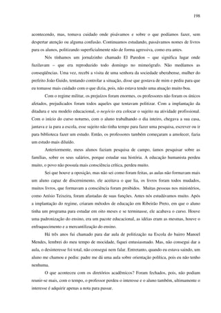 198
acontecendo, mas, tomava cuidado onde pisávamos e sobre o que podíamos fazer, sem
despertar atenção ou alguma confusão. Continuamos estudando, passávamos nomes de livros
para os alunos, politizando superficialmente não de forma agressiva, como era antes.
Nós tínhamos um jornalzinho chamado El Paredon – que significa lugar onde
fuzilavam – que era reproduzido todo domingo no mimeógrafo. Não medíamos as
conseqüências. Uma vez, recebi a visita de uma senhora da sociedade uberabense, mulher do
prefeito João Guido, tentando controlar a situação, disse que gostava de mim e pediu para que
eu tomasse mais cuidado com o que dizia, pois, não estava tendo uma atuação muito boa.
Com o regime militar, os prejuízos foram enormes, os professores não foram os únicos
afetados, prejudicados foram todos aqueles que tentavam politizar. Com a implantação da
ditadura e seu modelo educacional, o negócio era colocar o sujeito na atividade profissional.
Com o início do curso noturno, com o aluno trabalhando o dia inteiro, chegava a sua casa,
jantava e ia para a escola, esse sujeito não tinha tempo para fazer uma pesquisa, escrever ou ir
para biblioteca fazer um estudo. Então, os professores também começaram a amolecer, fazia
um estudo mais diluído.
Anteriormente, meus alunos faziam pesquisa de campo, íamos pesquisar sobre as
famílias, sobre os seus salários, porque estudar sua história. A educação humanista perdeu
muito, o povo não possuía mais consciência crítica, perdeu muito.
Sei que houve a oposição, mas não sei como foram feitas, as aulas não formavam mais
um aluno capaz de discernimento, ele aceitava o que lia, os livros foram todos mudados,
muitos livros, que formavam a consciência foram proibidos. Muitas pessoas nos ministérios,
como Anísio Teixeira, foram afastadas de suas funções. Antes nós estudávamos muito. Após
a implantação do regime, criaram métodos de educação em Ribeirão Preto, em que o aluno
tinha um programa para estudar em oito meses e se terminasse, ele acabava o curso. Houve
uma padronização do ensino, era um pacote educacional, as idéias eram as mesmas, houve o
enfraquecimento e a mercantilização do ensino.
Há três anos fui chamado para dar aula de politização na Escola do bairro Manoel
Mendes, lembrei do meu tempo de mocidade, fiquei entusiasmado. Mas, não consegui dar a
aula, o desinteresse foi total, não consegui nem falar. Entretanto, quando eu estava saindo, um
aluno me chamou e pediu: padre me dá uma aula sobre orientação política, pois eu não tenho
nenhuma.
O que aconteceu com os diretórios acadêmicos? Foram fechados, pois, não podiam
reunir-se mais, com o tempo, o professor perdeu o interesse e o aluno também, ultimamente o
interesse é adquirir apenas a nota para passar.
 