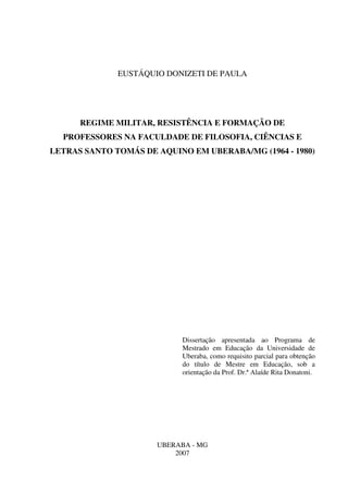 1
EUSTÁQUIO DONIZETI DE PAULA
REGIME MILITAR, RESISTÊNCIA E FORMAÇÃO DE
PROFESSORES NA FACULDADE DE FILOSOFIA, CIÊNCIAS E
LETRAS SANTO TOMÁS DE AQUINO EM UBERABA/MG (1964 - 1980)
Dissertação apresentada ao Programa de
Mestrado em Educação da Universidade de
Uberaba, como requisito parcial para obtenção
do título de Mestre em Educação, sob a
orientação da Prof. Dr.ª Alaíde Rita Donatoni.
UBERABA - MG
2007
 