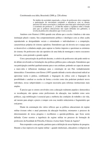 19
Corroborando essa idéia, Brzezinski (2000, p. 228) afirma:
No âmbito da sociedade organizada, a classe de professores deve conquistar
a participação do movimento estudantil e articular-se com os demais
parceiros de outras associações e sindicatos para lutar pela valorização social
e econômica do professor. [...] Cabe-lhe manter a vigilância sobre o Estado
para que as políticas educacionais não sejam definidas nos gabinetes, à
revelia da prática dos educadores que vivem a escola.
Anuímos com Gramsci (1984) quando este afirma que a escola é dualista e não uma
instituição plural e neutra. Seu comprometimento político e ideológico com as elites acaba
reproduzindo as desigualdades sociais e estimulando o individualismo e a competição,
características próprias do sistema capitalista. Entendemos que ela deveria ser o espaço para
se desenvolver a cidadania ampla, para superar os limites impostos e questionar as estruturas
do sistema. Os professores não são operários de uma linha de montagem e meros executores
de tarefas, como pretende o grande capital.
Com a precarização da profissão docente, o coletivo de professores não pode omitir-se
do debate envolvendo as formulações das políticas públicas para a educação. Entendemos que
sua participação contribui qualitativamente para o seu cotidiano, podendo ser capaz de atenuar
a mais-valia e influenciar mudanças para a construção de um País verdadeiramente
democrático. Consentimos com Giroux (1997) quando defende a teoria educacional radical ao
aproximar teoria à prática, combinando a linguagem da crítica com a linguagem da
possibilidade e analisar as escolas de forma a revelar como elas poderiam produzir novos
indivíduos, novas subjetividades e a coragem necessária para reformas institucionais mais
amplas.
É preciso que os setores envolvidos com a educação realmente popular e democrática
se reconheçam, não apenas como profissionais da educação, mas também como seres
políticos, cuja mobilização é essencial para a melhoria das condições de trabalho e de vida,
até mesmo para atingir a praxis e romper com esse modelo reducionista e fragmentário que
está posto.
Diante da constatação dos vários reflexos que as políticas educacionais do regime
militar tiveram sobre o atual panorama da educação brasileira, retomamos o processo de
direcionamento de nossa pesquisa e escolhemos a questão-problema, que ficou assim
definida: Como ocorreu a ingerência do regime militar no processo de formação de
professores da Faculdade de Filosofia, Ciências e Letras Santo Tomás de Aquino?
Para responder a esta questão, partimos para a definição de nossa hipótese de pesquisa.
Durante a fase repressiva do regime militar – quando intelectuais, educadores e religiosos de
 