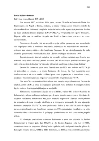 200
Paulo Roberto Ferreira
Entrevista concedida em: 29/01/2007
Nos anos de 1960, residia na Itália, onde cursava Filosofia no Seminário Maior dos
Franciscanos em Nápoli e Roma, portanto, a minha vivência desse primeiro período da
ditadura brasileira, limitou-se à angústia, à revolta intelectual e a preocupação com o destino
de meus familiares (muitos docentes da USP/UNESP e, obviamente com o povo brasileiro).
Diga-se, aliás, que as notícias chegadas do Brasil à época eram poucas e às vezes,
desencontradas.
No contexto da minha vida nos anos 60, o golpe militar pareceu-me uma nova vitória
das oligarquias rurais e industriais brasileiros, amparados no tradicionalismo moralista –
religioso das classes média e alta brasileiras. Segundo, de um desdobramento da onda
ditatorial que assolava a América Latina. Em Uberaba só cheguei nos anos de 1970.
Conscientemente, desejei participar da oposição político-partidária em Araxá e em
Uberaba, onde residi e lecionei, porém, nos anos 70 a desarticulação partidária era tanta que
optei pela oposição à ditadura via ‘oposição intelectual-ideológica-pedagógica e didática’.
Quando fui contratado pelas Irmãs Dominicanas em 1971 para lecionar na FISTA, já
se consolidara a vocação e a praxis humanista da Escola. Eu vivi plenamente esse
desdobramento e, de certo modo, colaborei para a sua perpetuação: o humanismo crítico,
dialético e fenomenológico que perpassava os conteúdos pragmáticos da FISTA.
Nos anos 70, a repressão militar sofrera uma redução, especialmente nas Escolas do
interior, como a FISTA, onde as oligarquias já tinham pleno domínio da situação política
local e os focos de resistência já haviam se arrefecido.
Sabíamos na ocasião (anos 70) que havia na FISTA, o então SNI (Serviço Nacional de
Informação) e alguns militares-estudantes que, de certa maneira, cerceavam as liberdades de
docentes e das freiras dominicanas. Mas, nada ostensivo e agressivo. Diria que foi um período
de semeadura de uma oposição ideológica e a progressiva construção de uma educação
humanista exemplar. Na FISTA, entre professores, freiras e nas salas de aula de alguns
cursos, especialmente o de Jornalismo, recriado em 1974, prevaleciam os debates, e a séria
discussão sobre a ditadura militar. A pedagogia predominante era a da conscientização pela
crítica.
As alterações curriculares ocorreram fortemente a partir das reformas do Ensino
Fundamental e Médio pela Lei 5692/71 e do Ensino Superior pela Lei 5540/68,
consubstanciadas em programas ideologizados e pela inclusão obrigatória das disciplinas de
Educação Moral e Cívica, OSPB e EPB. Entretanto, na FISTA esses conteúdos/disciplinas
 