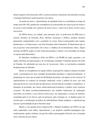 201
deram margem à forte discussão sobre o ensino tecnicista e humanista, prevalecendo este para
a formação intelectual e profissional dos seus alunos.
As perdas de rumo e, especialmente, de qualidade foram se consolidando ao longo do
tempo (anos 80 e 90), quando das conseqüências já concretizadas da vulgarização do ensino e
do acesso à universidade sob o pretexto de democratizar o saber! Já se fizera visível e quase
irreversível.
Na FISTA houve, na verdade, certa anomalia, pois, os professores de EPB eram os
mesmos docentes de Filosofia, Ética, História, Economia e Política, portanto docentes
plenamente comprometidos com a qualidade do ensino. Eram ex-perseguidos pelo regime,
dominicanos e ex-franciscanos, com forte formação crítico-humanista. Evidentemente que os
tais programas eram ministrados sob a ótica e a didática de um humanismo crítico. Alguns
docentes da FISTA, padres ou não, foram pressionados a reduzir a sua criticidade em relação
ao regime nada democrático.
Os Diretórios Acadêmicos (DAs) da FISTA e da FIUBE de então, passaram a ser
órgãos informais de representação e de reivindicação estudantil. O período glorioso dos DAs
de Uberaba, foi substituído por uma fase de inexpressão. Aliás, os movimentos estudantis
desapareceram em Uberaba.
Dentre as conseqüências do regime militar, na perspectiva subjetiva enumero no plano
social: a permanência de uma sociedade desarticulada ideológica e organizacionalmente. A
perpetuação do status quo no plano da distribuição da justiça e da riqueza (e dos serviços). O
superficialismo no contexto da formação intelectual, social e política do povo, por uma
educação do faz-de-conta do mito da diplomação, da total falta de seriedade e competência. A
alienação da juventude, das classes média-intelectual-econômica e política (salvo honrosas
exceções). No plano econômico/administrativo por modelos tradicionais de exploração,
travestidos em modelos sociais-liberais-democratas, em organização a serviço de minorias,
sustentadas pela lei do Gérson, pela locupletação, pela corrupção etc. A ditadura parece ter
servido para a cristalização da prática do individualismo liberal anárquico e superficial que
marcam a personalidade do povo brasileiro atual.
Quanto a esta questão posso emprestar-lhe o Manual Acadêmico da FISTA em que
estão explicitados esses dados, especialmente a sua proposta acadêmico-pedagógica que,
modestamente, ajudei a elaborar, em que fica nítida a preocupação da Escola com a formação
séria e eficiente de seus alunos.
 