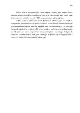 202
Muitas, além de um ensino sério, a vida acadêmica da FISTA era enriquecida por
palestras, debates, seminários, conselhos de curso e de classe durante todo o ano, peças
teatrais, festivais realizados na e pela FISTA enriqueciam a sua ação pedagógica.
A FISTA não foi apenas uma Escola Superior de referência, pela sua seriedade,
compromisso, humanismo, ética, e eficácia, sobretudo, foi um centro de estudos de formação
crítico-humanista-cristão da mais alta relevância para a profissionalização e a realização
humana de seus discentes e docentes. Ela foi um verdadeiro núcleo de exemplaridade da ética
na vida prática, do ensino comprometido com a construção e a reconstrução da dignidade
intelectual e comportamental, enfim, com a formação de pessoas capazes de provocarem a
verdadeira revolução e transformação pela Educação.
 