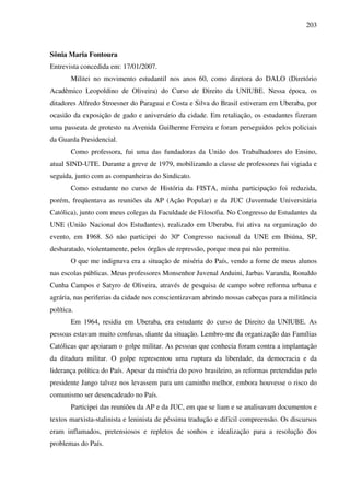 203
Sônia Maria Fontoura
Entrevista concedida em: 17/01/2007.
Militei no movimento estudantil nos anos 60, como diretora do DALO (Diretório
Acadêmico Leopoldino de Oliveira) do Curso de Direito da UNIUBE. Nessa época, os
ditadores Alfredo Stroesner do Paraguai e Costa e Silva do Brasil estiveram em Uberaba, por
ocasião da exposição de gado e aniversário da cidade. Em retaliação, os estudantes fizeram
uma passeata de protesto na Avenida Guilherme Ferreira e foram perseguidos pelos policiais
da Guarda Presidencial.
Como professora, fui uma das fundadoras da União dos Trabalhadores do Ensino,
atual SIND-UTE. Durante a greve de 1979, mobilizando a classe de professores fui vigiada e
seguida, junto com as companheiras do Sindicato.
Como estudante no curso de História da FISTA, minha participação foi reduzida,
porém, freqüentava as reuniões da AP (Ação Popular) e da JUC (Juventude Universitária
Católica), junto com meus colegas da Faculdade de Filosofia. No Congresso de Estudantes da
UNE (União Nacional dos Estudantes), realizado em Uberaba, fui ativa na organização do
evento, em 1968. Só não participei do 30º Congresso nacional da UNE em Ibiúna, SP,
desbaratado, violentamente, pelos órgãos de repressão, porque meu pai não permitiu.
O que me indignava era a situação de miséria do País, vendo a fome de meus alunos
nas escolas públicas. Meus professores Monsenhor Juvenal Arduini, Jarbas Varanda, Ronaldo
Cunha Campos e Satyro de Oliveira, através de pesquisa de campo sobre reforma urbana e
agrária, nas periferias da cidade nos conscientizavam abrindo nossas cabeças para a militância
política.
Em 1964, residia em Uberaba, era estudante do curso de Direito da UNIUBE. As
pessoas estavam muito confusas, diante da situação. Lembro-me da organização das Famílias
Católicas que apoiaram o golpe militar. As pessoas que conhecia foram contra a implantação
da ditadura militar. O golpe representou uma ruptura da liberdade, da democracia e da
liderança política do País. Apesar da miséria do povo brasileiro, as reformas pretendidas pelo
presidente Jango talvez nos levassem para um caminho melhor, embora houvesse o risco do
comunismo ser desencadeado no País.
Participei das reuniões da AP e da JUC, em que se liam e se analisavam documentos e
textos marxista-stalinista e leninista de péssima tradução e difícil compreensão. Os discursos
eram inflamados, pretensiosos e repletos de sonhos e idealização para a resolução dos
problemas do País.
 