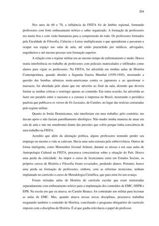 204
Nos anos de 60 e 70, a influência da FISTA foi de âmbito regional, formando
professores com forte embasamento teórico e saber organizado. A formação de professores
era muito boa e com visão humanista para a compreensão do todo. Os professores formados
pela Faculdade de Filosofia, Ciências e Letras multiplicaram o que aprenderam e passaram a
ocupar seu espaço nas salas de aula, até então preenchido por médicos, advogados,
engenheiros e até mesmo pessoas sem formação superior.
A relação com o regime militar era ao mesmo tempo de enfrentamento e medo. Houve
muita interferência no trabalho de professores com policiais matriculados e infiltrados como
alunos para vigiar os professores. Na FISTA, fui advertida em minhas aulas de História
Contemporânea, quando abordei a Segunda Guerra Mundial (1939-1945), mostrando a
questão das bombas atômicas norte-americanas contra os japoneses e ao questionar o
massacre, fui abordada pelo aluno que me advertiu ao final da aula, dizendo que deveria
limitar as minhas críticas e restringir apenas ao conteúdo. Em outra ocasião, fui advertida ao
fazer um paralelo entre o nazismo e a censura à imprensa no Brasil, mostrando o periódico
paulista que publicava os versos de Os Lusíadas, de Camões, no lugar das notícias censuradas
pelo regime militar.
Quanto às Irmãs Dominicanas, não interferiam em meu trabalho; pelo contrário, me
davam apoio e não faziam patrulhamento ideológico. Não mudei minha maneira de atuar em
sala de aula e não me amedrontei diante das pressões que sofria porque tinha consciência de
meu trabalho na FISTA.
Acredito que além da alienação política, alguns professores temendo perder seu
emprego ou mesmo a vida se calavam. Havia uma auto-censura pela sobrevivência. Outros de
forma inteligente, como Monsenhor Juvenal Arduini, durante as missas e em suas aulas de
Antropologia Cultural na FISTA, procurava conscientizar sobre a situação do País. Houve
uma perda da criticidade. Ao impor o curso de licenciatura curta em Estudos Sociais, os
próprios cursos de História e Filosofia foram esvaziados, perdendo alunos. Portanto, houve
uma perda na formação de professores, embora, com as reformas tecnicistas, tenham
implantado no currículo o curso de Metodologia Científica, que para mim foi um avanço.
Foram retiradas aulas de História do currículo escolar que eram ministradas
separadamente com embasamento teórico para a implantação dos conteúdos de EMC, OSPB e
EPB. Na escola em que eu atuava, no Castelo Branco, foi contratado um militar para lecionar
as aulas de EMC. Mas, quando atuava nessas novas disciplinas, procurava trabalhar
resgatando também o conteúdo de História, conciliando o programa obrigatório do currículo
imposto com a disciplina de História. É aí que ganha relevância o papel do professor.
 