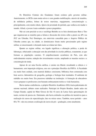 205
Os Diretórios Centrais dos Estudantes foram extintos pelo governo militar.
Anteriormente, os DCEs eram muito ativos e com grandes mobilizações, através de reuniões,
de militância política, leitura de textos marxistas, engajamento, conscientização e,
principalmente, com muitos ideais, típicos da juventude do período, que sonhava em mudar o
mundo. Afinal, o jovem é mais sonhador e pouco pragmático.
Não sei com precisão se era o sociólogo Betinho ou os freis dominicanos Beto e Tito
que organizavam as reuniões para a leitura e discussão dos textos sobre a praxis na AP e na
JUC em Uberaba. Frei Domingos, em entrevista concedida para o Arquivo Público de
Uberaba contou que, na cidade, os dominicanos foram muito pressionados pelo regime
militar, se emocionando e chorando muito ao relatar tais fatos.
Quanto ao regime militar, seu legado significou a alienação política, a perda de
lideranças, rebaixando a educação sem dar prioridade às escolas públicas, exatamente, as que
formam as populações carentes. O empobrecimento econômico do País, com alto
endividamento externo, redução dos investimentos sociais, ampliando as mazelas sociais e a
concentração de renda.
Apesar de ser uma Escola católica, o ensino era liberal, ressaltando a ciência e o
humanismo, sem imposição religiosa, este era o princípio filosófico da FISTA. A Faculdade
era muito bem cuidada, com material didático consistente, biblioteca bem estruturada com
bom acervo, laboratórios de geografia, geologia e biologia bem instalados. O ambiente de
trabalho era muito bom. Era prazeroso trabalhar na instituição. A formação de educadores
visava preparar os professores com bastante embasamento teórico e visão humanista.
Havia muitas conferências, o próprio Diretório Acadêmico (DA) trazia palestrantes de
renome nacional, debates eram realizados. Participei do Projeto Rondon, dando aulas em
Campo Grande, capital do Mato Grosso do Sul. O curso de Letras fazia apresentações de
teatro, recitais de poesia etc. Entretanto, não havia estímulos ou política de incentivos para a
realização de cursos de especialização, lato ou stricto senso. Também, nesse período – anos
60 e 70 – não era comum a realização de cursos de pós – graduação, como atualmente.
 