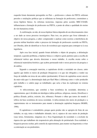 20
esquerda foram duramente perseguidos no País –, professores e alunos da FISTA sofreram
pressões e retaliações políticas que se refletiram na formação de professores, construímos a
nossa hipótese básica: As reformas tecnicistas, impostas pelos acordos MEC-USAID,
influenciaram a formação de professores na FISTA, a ponto de afetar a qualidade do ensino
de viés humanista cristão.
A confirmação, ou não, de nossa hipótese básica dependia de um direcionamento claro
a ser dado ao nosso processo investigativo. Para isso, era preciso que fosse elaborado o
objetivo de nossa pesquisa, a saber: compreender e analisar como ocorreu a interferência do
governo militar brasileiro sobre o processo de formação de professores ocorrido na FISTA,
em Uberaba, além de identificar os focos de resistência que surgiram para contrapor-se à essa
ingerência.
Após essa fase inicial, quando foram definidos o objeto de pesquisa, a delimitação
temporal, a questão-problema, a hipótese básica e o objetivo geral, partimos para a escolha do
referencial teórico que deveria direcionar o nosso trabalho. A escolha recaiu sobre o
referencial materialista histórico, que acabou permeando todo o nosso processo de pesquisa e
de análise.
Segundo a concepção marxista, o capitalismo divide a sociedade em classes, entre
aqueles que detêm os meios de produção (burguesia) e os que são obrigados a vender sua
força de trabalho em troca de um salário (proletariado). O lucro do capitalista ocorre através
da mais-valia que é a denominação dada por Karl Marx à diferença entre o valor produzido
pelo trabalho e o salário pago ao trabalhador, que seria a base da exploração no sistema
capitalista.
A infra-estrutura, que constitui a base econômica da sociedade, determina a
superestrutura, que é dividida em ideológica (idéias políticas, religiosas, morais, filosóficas) e
política (Estado, polícia, exército, leis, tribunais). Portanto o olhar que temos do mundo é
reflexo da base econômica de nossa sociedade. A infra-estrutura dos meios de produção e a
superestrutura são os instrumentos para manter a dominação capitalista burguesa (MARX,
1996).
O capitalismo é contraditório, porque quem produz não se apropria do fruto de seu
trabalho, ou seja, torna o trabalhador alienado, isto é, separa-o de seus meios de produção
(suas terras, ferramentas, máquinas etc.). Essa fragmentação da sociedade e a exclusão da
riqueza dos que trabalham são responsáveis pela alienação do proletariado. Essa realidade a
burguesia procura ocultar, pelo controle da superestrutura, para manter sua hegemonia e evitar
a contestação ao seu predomínio.
 