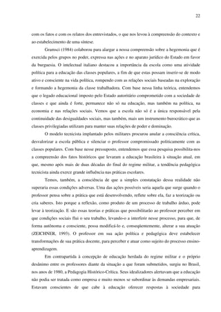 22
com os fatos e com os relatos dos entrevistados, o que nos levou à compreensão do contexto e
ao estabelecimento de uma síntese.
Gramsci (1984) colaborou para alargar a nossa compreensão sobre a hegemonia que é
exercida pelos grupos no poder, expressa nas ações e no aparato jurídico do Estado em favor
da burguesia. O intelectual italiano destacou a importância da escola como uma atividade
política para a educação das classes populares, a fim de que estas possam inserir-se de modo
ativo e consciente na vida política, rompendo com as relações sociais baseadas na exploração
e formando a hegemonia da classe trabalhadora. Com base nessa linha teórica, entendemos
que o legado educacional imposto pelo Estado autoritário comprometido com a sociedade de
classes e que ainda é forte, permanece não só na educação, mas também na política, na
economia e nas relações sociais. Vemos que a escola não só é a única responsável pela
continuidade das desigualdades sociais, mas também, mais um instrumento burocrático que as
classes privilegiadas utilizam para manter suas relações de poder e dominação.
O modelo tecnicista implantado pelos militares procurou anular a consciência crítica,
desvalorizar a escola pública e silenciar o professor compromissado politicamente com as
classes populares. Com base nesse pressuposto, entendemos que essa pesquisa possibilita-nos
a compreensão dos fatos históricos que levaram a educação brasileira à situação atual, em
que, mesmo após mais de duas décadas do final do regime militar, a tendência pedagógica
tecnicista ainda exerce grande influência nas práticas escolares.
Temos, também, a consciência de que a simples constatação dessa realidade não
superaria essas condições adversas. Uma das ações possíveis seria aquela que surge quando o
professor pensa sobre a prática que está desenvolvendo, reflete sobre ela, faz a teorização ou
cria saberes. Isto porque a reflexão, como produto de um processo de trabalho árduo, pode
levar à teorização. E são essas teorias e práticas que possibilitarão ao professor perceber em
que condições sociais flui o seu trabalho, levando-o a interferir nesse processo, para que, de
forma autônoma e consciente, possa modificá-lo e, conseqüentemente, alterar a sua atuação
(ZEICHNER, 1993). O professor em sua ação política e pedagógica deve estabelecer
transformações de sua prática docente, para perceber e atuar como sujeito do processo ensino-
aprendizagem.
Em contrapartida à concepção de educação herdada do regime militar e o próprio
desânimo entre os professores diante da situação a que foram submetidos, surgiu no Brasil,
nos anos de 1980, a Pedagogia Histórico-Crítica. Seus idealizadores alertavam que a educação
não podia ser tratada como empresa e muito menos se subordinar às demandas empresariais.
Estavam conscientes de que cabe à educação oferecer respostas à sociedade para
 