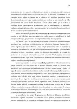 23
proporcionar, não só o acesso à escolarização para atender ao mercado, mas efetivamente, a
democratização do conhecimento de qualidade para todos os brasileiros, independente de sua
condição social. Ainda defendiam que a educação de qualidade propiciaria maior
discernimento às pessoas, o que poderia contribuir para melhorar as suas condições de vida,
principalmente nas classes menos favorecidas. Saviani (2001) afirma que a escola e o
professor devem comprometer-se politicamente com as transformações da sociedade,
mediando cultura erudita e popular, e que sejam capazes de produzir transformações em favor
de uma sociedade igualitária e democrática.
Através das obras de Saviani (2001) e Gasparin (2003) a Pedagogia Histórico-Crítica
constitui-se uma referência importante para nosso estudo, quanto ao entendimento da atual
situação da educação, que permanece descomprometida com as classes populares.
Para Saviani (2001), os educadores e burocratas do regime militar foram ingênuos ao
acreditarem que a tendência tecnicista imposta para substituir a Pedagogia Escolanovista –
ambas importadas dos Estados Unidos – era a solução para resolver todos os problemas e
deficiências educacionais do País, por meio do planejamento escolar rígido. Essa concepção
educacional nivelou e massificou o ensino em detrimento da qualidade. A formação de
professores de acordo com os burocratas do período autoritário deveria preparar educadores
distanciados da praxis, o que levou o professor a ser meramente um instrumento executor de
tarefas e reprodutor de conhecimentos.
Em nossa concepção, os pressupostos da Pedagogia Histórico-Crítica têm relevância
porque anunciam aos educadores que o processo educativo detém os recursos mais
apropriados para proporcionar às classes subjugadas o direito à cultura popular e erudita e é
capaz de realizar a transformação social em um País marcado pelas desigualdades nesse setor.
Esses e outros desafios enfrentados na perspectiva dessa teoria educacional possibilitam ao
professor uma reflexão sobre suas práticas, levando-os, também, a desenvolverem a
consciência de seu papel e a mobilizarem-se coletivamente para construir sua autonomia
acadêmica, profissional e intelectual. Assim, o professor tende a modificar sua atuação nos
diversos órgãos públicos, ou mesmo no cotidiano da sala de aula, ou seja, atua de forma
crítica e consciente, sem a necessidade de submissão cultural com a importação de projetos
acabados e que nunca são construídos pelo coletivo de profissionais da educação, envolvidos
e comprometidos com as transformações sociais.
As experiências no campo da pesquisa em História da Educação possibilitam
descortinar a trajetória educacional e suas relações sociais, políticas, econômicas e culturais
em suas especificidades na formação de professores alienados ou capazes de compreender a
 