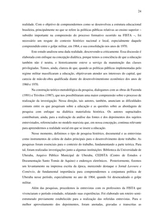 24
realidade. Com o objetivo de compreendermos como se desenvolveu a estrutura educacional
brasileira, principalmente no que se refere às políticas públicas relativas ao ensino superior –
subsídio importante na compreensão do processo formativo ocorrido na FISTA –, foi
necessário um resgate do contexto histórico nacional e local, especialmente daquele
compreendido entre o golpe militar, em 1964, e sua consolidação nos anos de 1970.
Este estudo analisou uma dada realidade, descrevendo-a criticamente. Essa discussão é
elaborada com enfoque na concepção dialética, porque temos a consciência de que a educação
também não é neutra, e historicamente esteve a serviço da manutenção das classes
privilegiadas. Temos, ainda, clareza de que, quando as políticas públicas implementadas pelo
regime militar massificaram a educação, objetivavam atender aos interesses do capital, que
carecia de mão-de-obra qualificada diante do desenvolvimentismo econômico dos anos de
1960 e 1970.
Na construção teórico-metodológica da pesquisa, dialogamos com as obras de Fazenda
(1991) e Triviños (1987), que nos possibilitaram uma maior compreensão sobre o processo de
realização da investigação. Nessa direção, tais autores, também, anunciam as dificuldades
comuns entre os que pesquisam sobre a educação e as questões sobre as abordagens de
pesquisa com enfoque na dialética materialista histórica. Os autores supracitados
contribuíram, ainda, para a realização da análise das fontes e dos depoimentos dos sujeitos
entrevistados, referenciados no modelo marxista que, em nossa concepção, continua relevante
para apreendermos a realidade social em que se insere a educação.
Nesse momento, definimos o tipo de pesquisa histórico, documental e as entrevistas
como instrumentos de coleta de dados principais para o desenvolvimento deste trabalho. As
pesquisas foram essenciais para o contexto do trabalho, fundamentando a parte teórica. Para
tal, foram realizadas investigações junto a algumas instituições: Biblioteca da Universidade de
Uberaba, Arquivo Público Municipal de Uberaba, CEDSTA (Centro de Estudos e
Documentação Santo Tomás de Aquino) e endereços eletrônicos. Posteriormente, fizemos
um levantamento na imprensa escrita da época, merecendo destaque o Jornal Lavoura e
Comércio, de fundamental importância para compreendermos a conjuntura política de
Uberaba nesse período, especialmente no ano de 1964, quando foi desencadeado o golpe
militar.
Além das pesquisas, procedemos às entrevistas com os professores da FISTA que
vivenciaram o período estudado, relatando suas experiências. Foi elaborado um roteiro semi-
estruturado previamente estabelecido para a realização das referidas entrevistas. Para o
melhor aproveitamento dos depoimentos, foram anotadas, gravadas e transcritas as
 