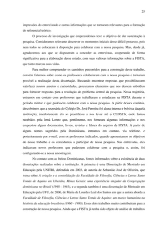 25
impressões do entrevistado e outras informações que se tornaram relevantes para a formação
do referencial teórico.
O processo de investigação que empreendemos teve o objetivo de dar sustentação à
pesquisa. Consideramos relevante descrever os momentos iniciais desse difícil processo, pois
nem todos se colocaram à disposição para colaborar com a nossa pesquisa. Mas, desde já,
agradecemos aos que se dispuseram a conceder as entrevistas, cooperando de forma
significativa para a elaboração desse estudo, com suas valiosas informações sobre a FISTA,
que tanto marcou suas vidas.
Para melhor compreender os caminhos percorridos para a construção desse trabalho,
convém falarmos sobre como os professores colaboraram com a nossa pesquisa e tornaram
possível a realização desta dissertação. Buscando encontrar respostas que possibilitassem
satisfazer nossos anseios e curiosidades, procuramos elementos que nos dessem subsídios
para fornecer respostas para a resolução do problema central da pesquisa. Nessa trajetória,
entramos em contato com professores que trabalharam e estudaram na FISTA durante o
período militar e que pudessem colaborar com a nossa pesquisa. A partir desses contatos,
descobrimos que a secretária do Colégio Dr. José Ferreira foi aluna interna e bolsista daquela
instituição; imediatamente ela se prontificou a nos levar até o CEDSTA, onde fomos
recebidos pela Irmã Loreto que, gentilmente, nos forneceu algumas informações e nos
emprestou alguns documentos, livros, revistas e filmes do arquivo da FISTA. A partir de
alguns nomes sugeridos pela Dominicana, entramos em contato, via telefone, e
posteriormente por e-mail, com os professores indicados, quando apresentamos os objetivos
do nosso trabalho e os convidamos a participar de nossa pesquisa. Nas entrevistas, eles
indicavam novos professores que pudessem colaborar com a pesquisa e, assim, foi
configurando-se a nossa amostragem.
No contato com as freiras Dominicanas, fomos informados sobre a existência de duas
dissertações realizadas sobre a instituição. A primeira é uma Dissertação de Mestrado em
Educação pela UNITRI, defendida em 2003, de autoria de Sebastião José de Oliveira, que
versa sobre A criação e a consolidação da Faculdade de Filosofia, Ciências e Letras Santo
Tomás de Aquino em Uberaba, Minas Gerais: uma experiência singular da Congregação
dominicana no Brasil (1948 - 1961), e a segunda também é uma dissertação de Mestrado em
Educação pela UFU, de 2006, de Maria de Lourdes Leal dos Santos em que a autora aborda a
Faculdade de Filosofia, Ciências e Letras Santo Tomás de Aquino: um marco humanista na
história da educação brasileira (1960 - 1980). Esses dois trabalhos muito contribuíram para a
construção de nossa pesquisa. Ainda que a FISTA já tenha sido objeto de análise de trabalhos
 