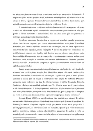 26
de pós-graduação como esses citados, percebemos uma lacuna na memória da instituição. É
importante que a história preserve e que, sobretudo, deixe registrado, por meio das falas dos
atores da época, o período de maior efervescência intelectual e política da instituição que,
coincidentemente, corresponde ao período ditatorial vivido pelo Brasil.
A partir dos encontros, explicamos mais detalhadamente sobre a pesquisa e iniciamos
a coleta das informações, a partir de um roteiro semi-estruturado que contempla os principais
pontos a serem trabalhados e rememorados, mas deixando claro que não precisava se
restringir apenas às perguntas do entrevistador.
Em alguns momentos da entrevista, a presença do aparelho gravador constrangeu
alguns entrevistados, enquanto, para outros, não causou nenhuma sensação de desconforto.
Entretanto, esse fato não impediu a concessão das informações, que nos foram repassadas de
uma forma bastante agradável, amena e tranqüila. A maioria das entrevistas foi realizada nas
residências dos próprios entrevistados. Vale lembrar que, em todos os locais, fomos muito
bem recebidos. Chamou-nos a atenção o prazer dos ex-professores e ex-alunos, ao falarem da
instituição, além da alegria e a saudade que sentiram ao relembrar da faculdade que tanto
marcou suas vidas. As entrevistas completas e o perfil dos entrevistados estão inseridos em
apêndices deste trabalho.
Quanto ao universo pesquisado, temos ciência de que a definição dos entrevistados foi
relevante para a realização da pesquisa. Isto foi decisivo, pois os critérios de escolha podem
interferir diretamente na qualidade das informações, a partir das quais se torna possível
construir a análise para se chegar à compreensão mais ampla do problema. Definimos
entrevistar treze professores da área de ciências humanas (História, Geografia, Filosofia,
Sociologia e Pedagogia), com idade variando entre 50 e 80 anos, sendo sete do sexo feminino
e seis do sexo masculino. A definição por esses professores deve-se à nossa convicção de que
eles eram, possivelmente, mais politizados, pois sabemos que, para o grupo que se apropriou
do poder, os professores dessas disciplinas representavam perigo ao sistema implantado3
.
Segundo Duarte (2002), na metodologia de base qualitativa, o número de sujeitos
entrevistados dificilmente pode ser determinado anteriormente, pois depende da qualidade das
informações obtidas. Enquanto surgirem dados que possam trazer novas perspectivas à
investigação em curso, as entrevistas devem ser realizadas. Quando já é possível identificar
padrões simbólicos, práticas, sistemas classificatórios, categorias de análise e visões de
mundo do universo em questão, e as recorrências atingirem o que se convencionou chamar de
3
Geralmente, ao abordar assuntos ligados à sociedade, política e poder, esses professores defendiam, sutilmente,
idéias diferentes daquelas impostas pelo governo militar.
 