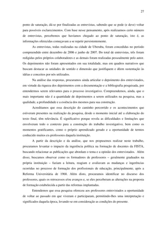 27
ponto de saturação, dá-se por finalizadas as entrevistas, sabendo que se pode (e deve) voltar
para possíveis esclarecimentos. Com base nesse pensamento, após realizarmos certo número
de entrevistas, percebemos que havíamos chegado ao ponto de saturação, isto é, as
informações oferecidas começavam a se repetir persistentemente.
As entrevistas, todas realizadas na cidade de Uberaba, foram concedidas no período
compreendido entre dezembro de 2006 e junho de 2007. Do total de entrevistas, três foram
redigidas pelos próprios colaboradores e as demais foram realizadas pessoalmente pelo autor.
Os depoimentos não foram apresentados em sua totalidade, mas em quadros narrativos que
buscam destacar as unidades de sentido e dimensão que justifiquem e dêem sustentação às
idéias e conceitos por nós utilizados.
Na análise das respostas, procuramos ainda articular o depoimento dos entrevistados,
em virtude da riqueza dos depoimentos com a documentação e a bibliografia pesquisada, por
entendermos serem relevantes para o processo investigativo. Compreendemos, ainda, que o
mais importante não é a quantidade de depoimentos a serem utilizados na pesquisa, mas a
qualidade, a profundidade e a essência dos mesmos para sua construção.
Acreditamos que essa descrição do caminho percorrido e os acontecimentos que
estiveram presentes na realização da pesquisa, desde o momento inicial até a elaboração do
texto final, têm relevância. É significativo porque revela as dificuldades e limitações que
envolveram todo o contexto para a construção do trabalho investigativo, bem como os
momentos gratificantes, como o próprio aprendizado gerado e a oportunidade de termos
conhecido muitos ex-professores daquela instituição.
A partir da descrição e da análise, que nos propusemos realizar neste trabalho,
procuramos levantar o impacto da ingerência política na formação de docentes da FISTA,
buscando relacionar as publicações que abordam o tema e a opinião dos entrevistados. Além
disso, buscamos observar como os formadores de professores – geralmente graduados na
própria instituição – faziam a leitura, reagiam e avaliavam as mudanças e ingerências
ocorridas no processo de formação dos profissionais de educação, principalmente, após a
Reforma Universitária de 1968. Além disto, procuramos identificar no discurso dos
professores, quais os retrocessos e/ou avanços e, se eles perceberam as alterações na proposta
de formação estabelecida a partir das reformas implantadas.
Entendemos que essa pesquisa ofereceu aos professores entrevistados a oportunidade
de voltar ao passado em que viveram e participaram, permitindo-lhes uma interpretação e
significados daquela época, levando-se em consideração as condições do presente.
 