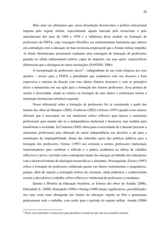 28
Mais uma vez afirmamos que, nessa dissertação descrevemos a política educacional
imposta pelo regime militar, especialmente aquela marcada pelo tecnicismo e pelo
autoritarismo dos anos de 1960 e 1970 e a influência desse modelo na formação de
professores da FISTA, cuja concepção filosófica era eminentemente humanista que entrava
em contradição com a educação de base tecnicista-empresarial que o Estado militar impunha.
As Irmãs Dominicanas procuraram implantar uma concepção de formação de professores
pautada no sólido embasamento teórico, capaz de imprimir, em suas ações, características
diferenciais que a distinguia de outras instituições (SANTOS, 2006).
A incorporação de professores laicos4
– independente de sua visão religiosa aos seus
quadros – trouxe para a FISTA a pluralidade que coadunava com seu discurso e bem
expressava a sintonia da direção com seus alunos (futuros docentes) e com os princípios
éticos e humanistas em sua ação para a formação dos futuros professores. Essa postura de
aceitar a diversidade, aliada ao esmero na formação de seus alunos e professores tornou a
instituição dominicana referência regional.
Nosso referencial sobre a formação de professores foi se construindo a partir das
leituras das obras de Marques (2003), Contreras (2002) e Giroux (1997) quando esses autores
afirmam que é necessário ser um intelectual crítico reflexivo para buscar a autonomia
profissional, para manter não só a independência intelectual e financeira, mas também para
transformar a sociedade. Já Contreras (2002) alerta para a necessidade de o docente procurar a
autonomia profissional para obtenção de maior independência nas decisões e até para a
sustentação da empregabilidade, diante das reduzidas ações das políticas públicas para a
formação dos professores. Giroux (1997) nos estimula a sermos professores intelectuais
transformadores para combinar a reflexão e a prática acadêmica na defesa de cidadãos
reflexivos e ativos, servindo como contraponto diante das ameaças ao trabalho dos educadores
com o desenvolvimento de ideologias tecnocráticas e alienantes. Prosseguindo, Giroux (1997)
critica a formação de professores enfatizada apenas em fatores instrumentais e pragmáticos,
porque, além de separar a concepção teórica da execução, ainda padroniza o conhecimento
escolar e desvaloriza o trabalho crítico-reflexivo e intelectual de professores e estudantes.
Quanto à História da Educação brasileira, as leituras das obras de Aranha (2006),
Ghiraldelli Jr. (2000), Romanelli (1998) e Freitag (1986) foram significativas, possibilitando-
nos uma visão mais abrangente dos limites da educação vigente no País e permearam
praticamente todo o trabalho, com realce para o período do regime militar. Aranha (2006)
4
Nesse caso utilizamos o termo laico para identificar o professor que não era sacerdote ou freira.
 
